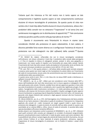 215
Tuttavia quel che interessa ai fini del nostro non è tanto sapere se tale
comportamento è legittimo quanto sapere se tale comportamento costituisce
elusione di misure tecnologiche di protezione. Da questo punto di vista non
sembra che il mod chip abbia finalità elusive di misure di protezione, atteso che i
produttori della console non ne vietavano l’”espansione” in tal senso (ma anzi
sembravano incoraggiarla con la distribuzione di appositi kit).477 Tale conclusione
sembrava peraltro pacifica anche nella giurisprudenza di merito.478
Questo è sicuramente vero fintantoché le misure in esame siano
considerate riferibili alla protezione di opere videoludiche. A ben vedere, il
discorso potrebbe forse essere diverso se si configurasse l’esistenza di misure di
protezione non dei videogiochi ma (del software) della console.479 Questa
477
Cfr. RICOLFI M., ibidem: «[P]arrebbe che con le misure tecnologiche considerate
nell’ordinanza –ed «eluse» attraverso il mod chip- il produttore della console abbia perseguito
[...] il fine di impedire la lettura di videogiochi piratati, venduti in altra area geografica o
masterizzati; non invece quello di impedire una funzionalità più ampia della console. Quindi,
l’inserimento del mod chip nella console rivolto ad ampliarne la funzionalità, lecito od illecito che
sia, non può comunque considerarsi uso vietato ai sensi dell’art. 171 ter, lett. f-bis».
478
Cfr. sent. PS2 n. 2: «Per quanto attiene [...] all’utilizzo della consolle quale normale computer
si osserva come questo non rientri negli usi che il produttore ha voluto inibire con l’inserimento
dei codici di riconoscimento, tenuto conto che verosimilmente esso non è stato neppure preso in
considerazione dalla casa produttrice».
In questo senso anche la sent. PS2 n. 3, che rileva che «la stessa SONY vende e distribuisce un
software Linux per Playstation 2».
479
Cfr. AREZZO E., op. cit., p. 467 : «[N]on può non considerarsi come l’elusione della MTP a
mezzo dell’installazione del mod chip concernesse non la misura apposta ai videogiochi, bensì
solo quella posta sulla console. Pertanto, sarebbe forse stati più opportuno guardare a Sony nella
sua veste di produttore di consoles e considerarla, solo in quanto tale, legittimata ad agire. A ben
vedere, l’accoglimento della ricostruzione normativa […] è molto pericoloso perché finisce con
l’attribuire, alle imprese che forniscono sistemi di prodotti, il duplice vantaggio di poter apporre
misure di protezione su qualunque tipo di dispositivo hardware loro torni utile, e di invocare poi,
giocando sulla doppia titolarità (dei contenuti e degli apparati necessari alla loro fruizione), la
tutela penale più forte».
Cfr. DELLA CHIESA M., op. cit., p. 574: «[L]’interrogativo circa l’individuazione del bene protetto
diviene di non facile soluzione. L’alternativa è quella di considerare l’interazione tra il dispositivo
applicato alla console ed i codici incorporati nei singoli supporti mobili o quale misura di
protezione dei videogiochi, o quale strumento di controllo dell’uso della console (in questo caso
assimilabile ad un sistema DRM) o, infine, misura di tutela di entrambi. A seconda della scelta
operata dovrebbero affrontarsi tematiche differenti».
Sembra doversi così interpretare anche la posizione di SPAGNOLO S., op. cit., p. 397: «[S]istemi
quali quelli contenuti nelle consoles per videogiochi se corredati, di processori programmabili,
possono concettualmente essere trasformati in modo da poter essere usati come calcolatori. Ma
la possibilità di tale utilizzo è sempre legata alla volontà del titolare dei diritti di privativa, che può
anche limitare l’utilizzo di un bene materiale di propria produzione -attraverso, appunto,
l’opposizione di misure tecnologiche di protezione- con la finalità di tutelare i propri diritti
d’autore.
 