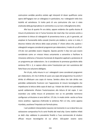 216
costruzione avrebbe peraltro evitato agli interpreti di dover qualificare come
opera dell’ingegno non un videogioco in particolare, ma i videogiochi nella loro
totalità ed astrattezza. Si tratta però di una costruzione che non è stata
analizzata dalla giurisprudenza in commento e su cui non ci dilungheremo oltre.
Alla luce di quanto fin ora detto, appare evidente che quella elusiva di
misure di protezione non è l’unica funzione dei mod chip. Essi servono anche a
permettere la lettura di videogiochi di provenienza terze e, più in generale, ad
ampliare le funzionalità della console (mentre più dubbio è, come si è visto, il
discorso relativo alla lettura della copia privata). E’ chiaro allora che, qualora i
videogiochi vengano considerati programmi per elaboratore, il reato di cui all’art.
171-bis non potrebbe essere integrato. Questo perché il chip non può essere
considerato come un «mezzo inteso unicamente a consentire o facilitare la
rimozione arbitraria o l’elusione funzionale di dispositivi applicati a protezione di
un programma per elaboratore». Se si considerano le premesse giuridiche della
sentenza PS2 n. 3, si capisce allora come l’assoluzione per non sussistenza del
fatto fosse una soluzione obbligata.
Per di più, nella misura in cui i videogiochi siano considerati programmi
per elaboratore, chi «ha il diritto di usare una copia del programma» ha anche il
diritto di effettuare una copia di riserva. Sembra allora che tale diritto non
potrebbe validamente frustrarsi con l’apposizione di misure tecnologiche che
impediscano la lettura della copia di back up. I titolari dei diritti non potrebbero
quindi validamente rifiutare l’autorizzazione alla lettura di tali copie. E non
essendoci una valida misura di protezione non se ne potrebbe nemmeno
configurare un’elusione ai sensi dell’art. 171 bis. In modo simile –anche se forse
meno analitico- ragionava d’altronde la sentenza PS2 n.3 che, come appena
ricordato, assolveva l’imputato con formula piena.
I veri problemi interpretativi nascono nel momento in cui si deve fare una
valutazione comparativa fra le varie finalità del mod chip. Come stabilire infatti
se detti chip «abbiano la prevalente finalità o l'uso commerciale di eludere
efficaci misure tecnologiche di cui all'art. 102-quater ovvero siano
 