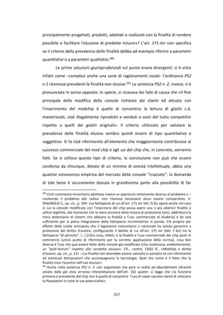 217
principalmente progettati, prodotti, adattati o realizzati con la finalità di rendere
possibile o facilitare l'elusione di predette misure»? L’art. 171-ter non specifica
se il criterio della prevalenza delle finalità debba ad esempio riferirsi a parametri
quantitativi o a parametri qualitativi.480
Le prime soluzioni giurisprudenziali sul punto erano divergenti: si è visto
infatti come –complice anche una serie di ragionamenti viziati- l’ordinanza PS2
n.1 ritenesse prevalenti le finalità non elusive.481 La sentenza PS2 n. 2, invece, si è
pronunciata in senso opposto: in specie, si ricavava dai fatti di causa che «il fine
principale delle modifica della console richiesta dai clienti ed attuata con
l’inserimento del modchip è quello di consentire la lettura di giochi c.d.
masterizzati, cioè illegalmente riprodotti e venduti a costi del tutto competitivi
rispetto a quelli dei giochi originali». Il criterio utilizzato per valutare la
prevalenza delle finalità elusive sembra quindi essere di tipo quantitativo e
soggettivo. Si fa cioè riferimento all’elemento che maggiormente contribuisce al
successo commerciale del mod chip e agli usi del chip che, in concreto, verranno
fatti. Se si utilizza questo tipo di criterio, la conclusione non può che essere
condivisa da chiunque, dotato di un minimo di onestà intellettuale, abbia una
qualche conoscenza empirica del mercato delle console “craccate”: la domanda
di tale bene è sicuramente dovuta in grandissima parte alla possibilità di far
480
Certi commento minoritario adottava invece un approccio nettamente diverso al problema e –
risolvendo il problema alla radice- non riteneva necessario alcun esame comparativo. V.
SPAGNOLO S., op. cit., p. 394: «La fattispecie di cui all’art. 171 ter lett. f) bis opera anche nel caso
in cui la console modificata con l’inserzione del chip possa avere una o più ulteriori finalità o
utilizzi legittimi, dal momento che la mera elusione della misura di protezione (anzi, addirittura la
mera detenzione di sistemi che abbiano la finalità o l’uso commerciale di eluderla) è da sola
sufficiente per la piena integrazione della fattispecie incriminatrice in parola. Ciò proprio per
effetto della tutela anticipata che il legislatore comunitario e nazionale ha voluto garantire a
protezione del diritto d’autore, configurando il delitto di cui all’art. 171 ter (lett. f bis) tra le
fattispecie "di pericolo". […] [U]na cosa, infatti, è la finalità e l’uso commerciale dei chip posti in
commercio (unico punto di riferimento per la corretta applicazione della norma), cosa ben
diversa è l’uso che può essere fatto della console già modificata (che costituisce, evidentemente,
un "post-factum" rispetto alla condotta elusiva». Cfr., contra, CASO R., «Modchip e diritto
d’autore, op. cit., p. 211 : «La finalità non dovrebbe essere valutata in astratto né con riferimento
ad eventuali dichiarazioni che accompagnano la tecnologia. Quel che conta è il fatto che la
finalità trovi riscontro nell’uso elusivo».
481
Anche nella sentenza PS2 n. 3 -con argomento che pare in realtà ad abundantiam oltreché
viziato dalla già vista erronea interpretazione dell’art. 102 quater- si legge che «la funzione
primaria e prevalente del chip non è quello di consentire l’uso di copie «pirata» bensì di utilizzare
la Playstation in tutte le sue potenzialità».
 