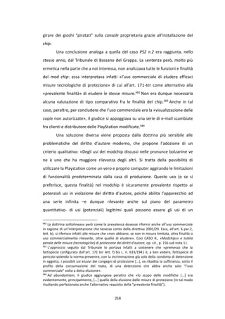 218
girare dei giochi “piratati” sulla console proprietaria grazie all’installazione del
chip.
Una conclusione analoga a quella del caso PS2 n.2 era raggiunta, nello
stesso anno, dal Tribunale di Bassano del Grappa. La sentenza però, molto più
ermetica nella parte che a noi interessa, non analizzava tutte le funzioni e finalità
del mod chip: essa interpretava infatti «l’uso commerciale di eludere efficaci
misure tecnologiche di protezione» di cui all’art. 171-ter come alternativo alla
«prevalente finalità» di eludere le stesse misure.482 Non era dunque necessaria
alcuna valutazione di tipo comparativo fra le finalità del chip.483 Anche in tal
caso, peraltro, per concludere che l’uso commerciale era la «visualizzazione delle
copie non autorizzate», il giudice si appoggiava su una serie di e-mail scambiate
fra clienti e distributore delle PlayStation modificate.484
Una soluzione diversa viene proposta dalla dottrina più sensibile alle
problematiche del diritto d’autore moderno, che propone l’adozione di un
criterio qualitativo: «Degli usi dei modchip discussi nelle pronunce bolzanine ve
ne è uno che ha maggiore rilevanza degli altri. Si tratta della possibilità di
utilizzare la Playstation come un vero e proprio computer aggirando le limitazioni
di funzionalità predeterminata dalla casa di produzione. Questo uso (o se si
preferisce, questa finalità) nel modchip è sicuramente prevalente rispetto ai
potenziali usi in violazione del diritto d’autore, poiché abilita l’apparecchio ad
una serie infinita –e dunque rilevante anche sul piano del parametro
quantitativo- di usi (potenziali) legittimi quali possono essere gli usi di un
482
La dottrina sottolineava però come la prevalenza dovesse riferirsi anche all’uso commerciale
in ragione di un’interpretazione che tenesse conto della direttiva 2001/29. Essa, all’art. 6 par.2,
lett. b), si riferisce infatti alle misure che «non abbiano, se non in misura limitata, altra finalità o
uso commercialmente rilevante, oltre quello di eludere». Così CASO R., «Modchips» e tutela
penale delle misure (tecnologiche) di protezione dei diritti d’autore, op. cit., p. 156 sub nota 11.
483
L’approccio seguito dal Tribunale lo portava infatti a sostenere che «premesso che la
fattispecie configurata dall’art. 171 ter lett. f) bis L. n. 633/1941 è, a ben vedere, fattispecie di
pericolo volendo la norma prevenire, con la incriminazione già solo della condotta di detenzione
in oggetto, i possibili usi elusivi dei congegni di protezione […], va ribadita la sufficienza, sotto il
profilo della consumazione del reato, di una detenzione che abbia anche solo "l’uso
commerciale" volto a detta elusione».
484
Ad abundantiam, il giudice aggiungeva peraltro che «lo scopo delle modifiche [...] era
evidentemente, principalmente, [...] quello della elusione delle misure di protezione (in tal modo
risultando perfezionato anche l’alternativo requisito della “prevalente finalità”).
 