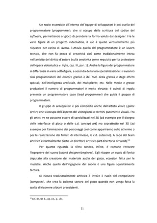 21
Un ruolo essenziale all’interno del’équipe di sviluppatori è poi quello del
programmatore (programmer), che si occupa della scrittura del codice del
software, permettendo al gioco di prendere la forma voluta dal designer. Fra le
varie figure di un progetto videoludico, il suo è quello verosimilmente più
rilevante per carico di lavoro. Tuttavia quello del programmatore è un lavoro
tecnico, che non fa prova di creatività così come tradizionalmente intesa
nell’ambito del diritto d’autore (sulla creatività come requisito per la protezione
dell’opera videoludica v. infra, cap. III, par. 1). Anche la figura del programmatore
si differenzia in varie sottofigure, a seconda della loro specializzazione: si avranno
così programmatori del motore grafico e dei tool, della grafica e degli effetti
speciali, dell’intelligenza artificiale, del multiplayer, etc. Nelle medie e grosse
produzioni il numero di programmatori è molto elevato: è quindi di regola
presente un programmatore capo (lead programmer) che guida il gruppo di
programmatori.
Il gruppo di sviluppatori è poi composto anche dall’artista visivo (game
artist), che si occupa dell’aspetto del videogioco in termini puramente visuali. Fra
gli artisti ve ne possono essere di specializzati nel 2D (ad esempio per il disegno
delle interfacce di gioco o delle c.d. concept art) ma soprattutto nel 3D (ad
esempio per l’animazione dei personaggi così come appariranno sullo schermo o
per la realizzazione dei filmati di intermezzo, le c.d. cutscene). A capo del team
artistico è normalmente posto un direttore artistico (art director o art lead).53
Per quanto riguarda la sfera sonora, infine, è comune ritrovare
l’ingegnere del suono (sound designer/engineer). Egli ricopre un ruolo di fonico
deputato alla creazione del materiale audio del gioco, eccezion fatta per le
musiche. Anche quella dell’ingegnere del suono è una figura squisitamente
tecnica.
Di natura tradizionalmente artistica è invece il ruolo del compositore
(composer), che crea la colonna sonora del gioco quando non venga fatta la
scelta di ricorrere a brani preesistenti.
53
Cfr. BATES B., op. cit., p. 171.
 