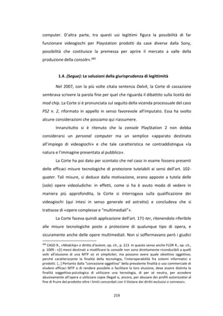 219
computer. D’altra parte, tra questi usi legittimi figura la possibilità di far
funzionare videogiochi per Playstation prodotti da case diverse dalla Sony,
possibilità che costituisce la premessa per aprire il mercato a valle della
produzione della console».485
1.4. (Segue): Le soluzioni della giurisprudenza di legittimità
Nel 2007, con la più volte citata sentenza Dalvit, la Corte di cassazione
sembrava scrivere la parola fine per quel che riguarda il dibattito sulla liceità dei
mod chip. La Corte si è pronunciata sul seguito della vicenda processuale del caso
PS2 n. 2, riformato in appello in senso favorevole all’imputato. Essa ha svolto
alcune considerazioni che possiamo qui riassumere.
Innanzitutto si è ritenuto che la console PlayStation 2 non debba
considerarsi un personal computer ma un semplice «apparato destinato
all’impiego di videogiochi» e che tale caratteristica ne contraddistingua «la
natura e l’immagine presentata al pubblico».
La Corte ha poi dato per scontato che nel caso in esame fossero presenti
delle efficaci misure tecnologiche di protezione tutelabili ai sensi dell’art. 102-
quater. Tali misure, si deduce dalla motivazione, erano apposte a tutela delle
(sole) opere videoludiche: in effetti, come si ha è avuto modo di vedere in
maniera più approfondita, la Corte si interrogava sulla qualificazione dei
videogiochi (qui intesi in senso generale ed astratto) e concludeva che si
trattasse di «opere complesse e “multimediali”».
La Corte faceva quindi applicazione dell’art. 171-ter, ritenendolo riferibile
alle misure tecnologiche poste a protezione di qualunque tipo di opera, e
sicuramente anche delle opere multimediali. Non si soffermavano però i giudici
485
CASO R., «Modchip» e diritto d’autore, op. cit., p. 213. In questo senso anche FLOR R., op. cit.,
p. 1009 : «[I] mezzi destinati a modificare la consolle non sono direttamente riconducibili a quelli
volti all’elusione di una MTP sic et simpliciter, ma possono avere quale obiettivo oggettivo,
perché caratterizzante la finalità della tecnologia, l’interoperabilità fra sistemi informatici e
prodotti. […] Pertanto dalla "concezione oggettiva" della prevalente finalità o uso commerciale di
eludere efficaci MTP o di rendere possibile o facilitare la loro elusione, deve essere distinta la
finalità soggettiva-psicologica di utilizzare una tecnologia, di per sé neutra, per accedere
abusivamente all’opera o utilizzare copie illegali o, ancora, per abusare dei profili autorizzativi al
fine di fruire del prodotto oltre i limiti concordati con il titolare dei diritti esclusivi o connessi».
 