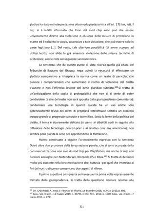 221
giudice ha dato un’interpretazione oltremodo protezionista all’art. 171 ter, lett. f
bis): si è infatti affermato che l’uso del mod chip «non può che essere
univocamente diretto alla violazione o elusione delle misure di protezione in
esame ed è soltanto lo scopo, successivo a tale violazione, che può essere solo in
parte legittimo [...]. Del resto, tale ulteriore possibilità (di avere accesso ad
utilizzi leciti), non elide la già avvenuta violazione delle misure tecniche di
protezione, con le note conseguenze sanzionatorie».
La sentenza, che da questo punto di vista ricorda quella già citata del
Tribunale di Bassano del Grappa, nega quindi la necessità di effettuare un
giudizio comparativo e interpreta la norma come un reato di pericolo, che
punisce i comportamenti che aumentano il rischio di violazione del diritto
d’autore e non l’effettiva lesione del bene giuridico tutelato.488 Si tratta di
un’anticipazione della soglia di proteggibilità che non ci si sente di poter
condividere (e che del resto non sarà sposata dalla giurisprudenza comunitaria):
condannare una tecnologia in quanto questa ha un uso anche solo
potenzialmente lesivo dei diritti di proprietà intellettuale sembra un ostacolo
troppo grande al progresso culturale e scientifico. Sotto la lente della politica del
diritto, il tema è sicuramente delicato (si pensi ai dibattiti sorti in seguito alla
diffusione delle tecnologie peer-to-peer e al relativo case law americano); non
sembra però questa la sede per approfondirne la trattazione.
Hanno continuato a seguire l’orientamento espresso con la sentenza
Dalvit altre due pronunce della terza sezione penale, che si sono occupate della
commercializzazione non solo di mod chip per PlayStation, ma anche di chip con
funzioni analoghe per Nintendo Wii, Nintendo DS e Xbox.489 Si tratta di decisioni
molto più succinte nella loro motivazione che, tuttavia -per quel che interessa ai
fini del nostro discorso- presentano due aspetti di rilievo.
Il primo aspetto è con queste sentenze per la prima volta espressamente
trattato dalla giurisprudenza. Si tratta della questione liminare relativa alla
488
Cfr. CASSINELLI A., nota a Tribunale di Milano, 18 dicembre 2008, in AIDA, 2010, p. 806.
489
Cass., Sez. III pen., 11 maggio 2010, n. 23795, in Riv. Pen., 2010, p. 1000; Cass., sez. III pen., 7
marzo 2011, n. 8791.
 