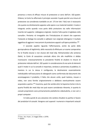 222
presenza o meno di efficaci misure di protezione ai sensi dell’art. 102-quater.
Orbene, la Corte ha affermato il principio secondo il quale perché una misura di
protezione sia considerata tutelabile ex art. 171-ter lett. f-bis) non è necessario
che questa sia direttamente apposta sulle opere o sui materiali tutelati: il reato è
integrato anche quando «una parte della protezione sta nelle informazioni
inserite nel supporto –videogioco originale- mentre l’altra parte è inglobata nella
consolle». Pertanto «è innegabile che l’introduzione di sistemi che superano
l’ostacolo al dialogo tra consolle e software non originale ottengono il risultato
oggettivo di aggirare i meccanismi di protezione apposti sull’opera protetta».490
Il secondo aspetto riguarda l’affermazione, anche da parte della
giurisprudenza di legittimità, della necessità di effettuare un esame comparativo
fra le finalità elusive e non elusive del mod chip. Richiamandosi alla sentenza
Dalvit, la Corte di cassazione conclude allora che alle modifiche si debba
riconoscere «necessariamente la prevalente finalità di eludere le misure di
protezione indicate dall’art. 102 quater in considerazione di una serie di elementi
quali il modo in cui la consolle è importata, venduta e presentata al pubblico; la
maniera in cui la stessa è configurata; la destinazione essenzialmente
individuabile nell’esecuzione di videogiochi come confermata dai documenti che
accompagnano il prodotto; il fatto che alcune unità, quali tastiera, mouse e
video, non sono fornite originariamente e debbono eventualmente essere
acquistate a parte».491 Insomma, quel che sembra dirci la Suprema Corte è che la
quarta finalità dei mod chip non può essere considerata rilevante, in quanto le
console proprietarie sono primariamente piattaforme videoludiche, e non veri e
propri computer.
Si tratta quindi di una soluzione che sembra chiudere la partita in favore
dei produttori di console. Vengono così superati i numerosi e importanti ostacoli
490
Cass., Sez. III pen., 11 maggio 2010, n. 23795.
491
Ibidem.
 