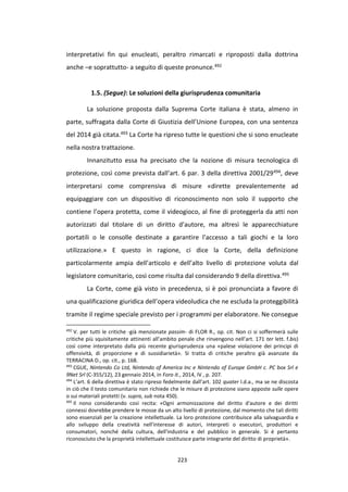 223
interpretativi fin qui enucleati, peraltro rimarcati e riproposti dalla dottrina
anche –e soprattutto- a seguito di queste pronunce.492
1.5. (Segue): Le soluzioni della giurisprudenza comunitaria
La soluzione proposta dalla Suprema Corte italiana è stata, almeno in
parte, suffragata dalla Corte di Giustizia dell’Unione Europea, con una sentenza
del 2014 già citata.493 La Corte ha ripreso tutte le questioni che si sono enucleate
nella nostra trattazione.
Innanzitutto essa ha precisato che la nozione di misura tecnologica di
protezione, così come prevista dall’art. 6 par. 3 della direttiva 2001/29494, deve
interpretarsi come comprensiva di misure «dirette prevalentemente ad
equipaggiare con un dispositivo di riconoscimento non solo il supporto che
contiene l’opera protetta, come il videogioco, al fine di proteggerla da atti non
autorizzati dal titolare di un diritto d’autore, ma altresì le apparecchiature
portatili o le consolle destinate a garantire l’accesso a tali giochi e la loro
utilizzazione.» E questo in ragione, ci dice la Corte, della definizione
particolarmente ampia dell’articolo e dell’alto livello di protezione voluta dal
legislatore comunitario, così come risulta dal considerando 9 della direttiva.495
La Corte, come già visto in precedenza, si è poi pronunciata a favore di
una qualificazione giuridica dell’opera videoludica che ne escluda la proteggibilità
tramite il regime speciale previsto per i programmi per elaboratore. Ne consegue
492
V. per tutti le critiche -già menzionate passim- di FLOR R., op. cit. Non ci si soffermerà sulle
critiche più squisitamente attinenti all’ambito penale che rinvengono nell’art. 171 ter lett. f.bis)
così come interpretato dalla più recente giurisprudenza una «palese violazione dei principi di
offensività, di proporzione e di sussidiarietà». Si tratta di critiche peraltro già avanzate da
TERRACINA D., op. cit., p. 168.
493
CGUE, Nintendo Co Ltd, Nintendo of America Inc e Nintendo of Europe GmbH c. PC box Srl e
9Net Srl (C-355/12), 23 gennaio 2014, in Foro it., 2014, IV , p. 207.
494
L’art. 6 della direttiva è stato ripreso fedelmente dall’art. 102 quater l.d.a., ma se ne discosta
in ciò che il testo comunitario non richiede che le misure di protezione siano apposte sulle opere
o sui materiali protetti (v. supra, sub nota 450).
495
Il nono considerando così recita: «Ogni armonizzazione del diritto d'autore e dei diritti
connessi dovrebbe prendere le mosse da un alto livello di protezione, dal momento che tali diritti
sono essenziali per la creazione intellettuale. La loro protezione contribuisce alla salvaguardia e
allo sviluppo della creatività nell'interesse di autori, interpreti o esecutori, produttori e
consumatori, nonché della cultura, dell'industria e del pubblico in generale. Si è pertanto
riconosciuto che la proprietà intellettuale costituisce parte integrante del diritto di proprietà».
 