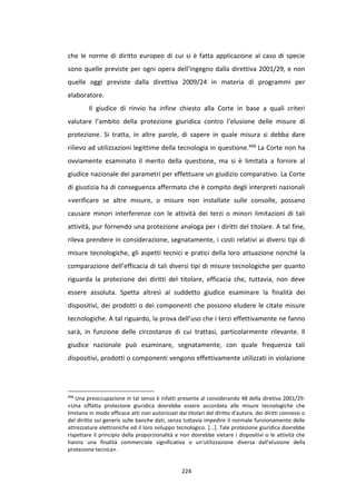 224
che le norme di diritto europeo di cui si è fatta applicazione al caso di specie
sono quelle previste per ogni opera dell’ingegno dalla direttiva 2001/29, e non
quelle oggi previste dalla direttiva 2009/24 in materia di programmi per
elaboratore.
Il giudice di rinvio ha infine chiesto alla Corte in base a quali criteri
valutare l’ambito della protezione giuridica contro l’elusione delle misure di
protezione. Si tratta, in altre parole, di sapere in quale misura si debba dare
rilievo ad utilizzazioni legittime della tecnologia in questione.496 La Corte non ha
ovviamente esaminato il merito della questione, ma si è limitata a fornire al
giudice nazionale dei parametri per effettuare un giudizio comparativo. La Corte
di giustizia ha di conseguenza affermato che è compito degli interpreti nazionali
«verificare se altre misure, o misure non installate sulle consolle, possano
causare minori interferenze con le attività dei terzi o minori limitazioni di tali
attività, pur fornendo una protezione analoga per i diritti del titolare. A tal fine,
rileva prendere in considerazione, segnatamente, i costi relativi ai diversi tipi di
misure tecnologiche, gli aspetti tecnici e pratici della loro attuazione nonché la
comparazione dell’efficacia di tali diversi tipi di misure tecnologiche per quanto
riguarda la protezione dei diritti del titolare, efficacia che, tuttavia, non deve
essere assoluta. Spetta altresì al suddetto giudice esaminare la finalità dei
dispositivi, dei prodotti o dei componenti che possono eludere le citate misure
tecnologiche. A tal riguardo, la prova dell’uso che i terzi effettivamente ne fanno
sarà, in funzione delle circostanze di cui trattasi, particolarmente rilevante. Il
giudice nazionale può esaminare, segnatamente, con quale frequenza tali
dispositivi, prodotti o componenti vengono effettivamente utilizzati in violazione
496
Una preoccupazione in tal senso è infatti presente al considerando 48 della diretiva 2001/29:
«Una siffatta protezione giuridica dovrebbe essere accordata alle misure tecnologiche che
limitano in modo efficace atti non autorizzati dai titolari del diritto d'autore, dei diritti connessi o
del diritto sui generis sulle banche dati, senza tuttavia impedire il normale funzionamento delle
attrezzature elettroniche ed il loro sviluppo tecnologico. [...]. Tale protezione giuridica dovrebbe
rispettare il principio della proporzionalità e non dovrebbe vietare i dispositivi o le attività che
hanno una finalità commerciale significativa o un'utilizzazione diversa dall'elusione della
protezione tecnica».
 