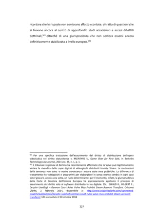 227
ricordare che le risposte non sembrano affatto scontate: si tratta di questioni che
si trovano ancora al centro di approfonditi studi accademici e accesi dibattiti
dottrinali;501 oltreché di una giurisprudenza che non sembra essersi ancora
definitivamente stabilizzata a livello europeo.502
501
Per una specifica trattazione dell’esaurimento del diritto di distribuzione dell’opera
videoludica nel diritto statunitense v. MCINTYRE S., Game Over for First Sale, in Berkeley
Technology Law Journal, 2014 vol. 29, n. 1, p. 1.
502
Il tribunale regionale di Berlino ha recentemente affermato che la Valve può legittimamente
vietare la rivendita delle copie digitali di videogiochi distribuiti tramite Steam. Le motivazioni
della sentenza non sono -a nostra conoscenza- ancora state rese pubbliche. La differenza di
trattamento fra videogiochi e programmi per elaboratore in senso stretto sembra in ogni caso
poter giocare, ancora una volta, un ruolo determinante: per il momento, infatti, la giurisprudenza
della Corte di Giustizia dell’Unione Europea ha espressamente applicato il principio di
esaurimento del diritto solo al software distribuito in via digitale. Cfr. EWALD K., HILGERT F.,
Despite UsedSoft – German Court Rules Valve May Prohibit Steam Account Transfers. Osborne
Clarke, 2 febbraio 2014, disponibile a: http://www.osborneclarke.com/connected-
insights/publications/despite-usedsoft-german-court-rules-valve-may-prohibit-steam-account-
transfers/; URL consultato il 18 ottobre 2014
 