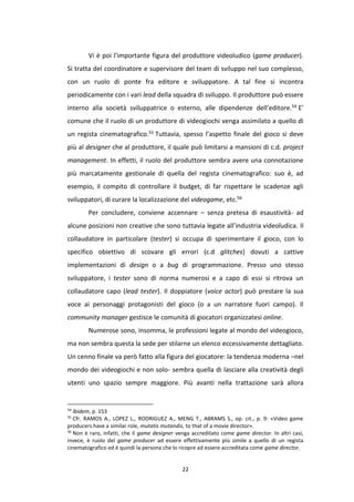 22
Vi è poi l’importante figura del produttore videoludico (game producer).
Si tratta del coordinatore e supervisore del team di sviluppo nel suo complesso,
con un ruolo di ponte fra editore e sviluppatore. A tal fine si incontra
periodicamente con i vari lead della squadra di sviluppo. Il produttore può essere
interno alla società sviluppatrice o esterno, alle dipendenze dell’editore.54 E’
comune che il ruolo di un produttore di videogiochi venga assimilato a quello di
un regista cinematografico.55 Tuttavia, spesso l’aspetto finale del gioco si deve
più al designer che al produttore, il quale può limitarsi a mansioni di c.d. project
management. In effetti, il ruolo del produttore sembra avere una connotazione
più marcatamente gestionale di quella del regista cinematografico: suo è, ad
esempio, il compito di controllare il budget, di far rispettare le scadenze agli
sviluppatori, di curare la localizzazione del videogame, etc.56
Per concludere, conviene accennare – senza pretesa di esaustività- ad
alcune posizioni non creative che sono tuttavia legate all’industria videoludica. Il
collaudatore in particolare (tester) si occupa di sperimentare il gioco, con lo
specifico obiettivo di scovare gli errori (c.d glitches) dovuti a cattive
implementazioni di design o a bug di programmazione. Presso uno stesso
sviluppatore, i tester sono di norma numerosi e a capo di essi si ritrova un
collaudatore capo (lead tester). Il doppiatore (voice actor) può prestare la sua
voce ai personaggi protagonisti del gioco (o a un narratore fuori campo). Il
community manager gestisce le comunità di giocatori organizzatesi online.
Numerose sono, insomma, le professioni legate al mondo del videogioco,
ma non sembra questa la sede per stilarne un elenco eccessivamente dettagliato.
Un cenno finale va però fatto alla figura del giocatore: la tendenza moderna –nel
mondo dei videogiochi e non solo- sembra quella di lasciare alla creatività degli
utenti uno spazio sempre maggiore. Più avanti nella trattazione sarà allora
54
Ibidem, p. 153
55
Cfr. RAMOS A., LOPEZ L., RODRIGUEZ A., MENG T., ABRAMS S., op. cit., p. 9: «Video game
producers have a similar role, mutatis mutandis, to that of a movie director».
56
Non è raro, infatti, che il game designer venga accreditato come game director. In altri casi,
invece, è ruolo del game producer ad essere effettivamente più simile a quello di un regista
cinematografico ed è quindi la persona che lo ricopre ad essere accreditata come game director.
 