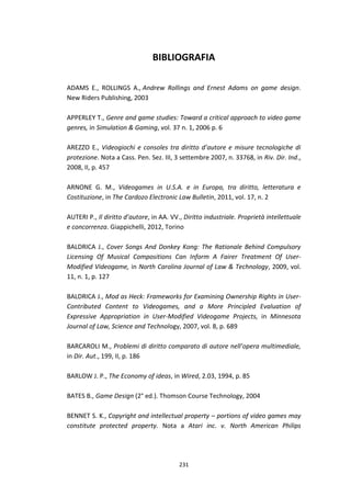 231
BIBLIOGRAFIA
ADAMS E., ROLLINGS A., Andrew Rollings and Ernest Adams on game design.
New Riders Publishing, 2003
APPERLEY T., Genre and game studies: Toward a critical approach to video game
genres, in Simulation & Gaming, vol. 37 n. 1, 2006 p. 6
AREZZO E., Videogiochi e consoles tra diritto d’autore e misure tecnologiche di
protezione. Nota a Cass. Pen. Sez. III, 3 settembre 2007, n. 33768, in Riv. Dir. Ind.,
2008, II, p. 457
ARNONE G. M., Videogames in U.S.A. e in Europa, tra diritto, letteratura e
Costituzione, in The Cardozo Electronic Law Bulletin, 2011, vol. 17, n. 2
AUTERI P., Il diritto d’autore, in AA. VV., Diritto industriale. Proprietà intellettuale
e concorrenza. Giappichelli, 2012, Torino
BALDRICA J., Cover Songs And Donkey Kong: The Rationale Behind Compulsory
Licensing Of Musical Compositions Can Inform A Fairer Treatment Of User-
Modified Videogame, in North Carolina Journal of Law & Technology, 2009, vol.
11, n. 1, p. 127
BALDRICA J., Mod as Heck: Frameworks for Examining Ownership Rights in User-
Contributed Content to Videogames, and a More Principled Evaluation of
Expressive Appropriation in User-Modified Videogame Projects, in Minnesota
Journal of Law, Science and Technology, 2007, vol. 8, p. 689
BARCAROLI M., Problemi di diritto comparato di autore nell’opera multimediale,
in Dir. Aut., 199, II, p. 186
BARLOW J. P., The Economy of ideas, in Wired, 2.03, 1994, p. 85
BATES B., Game Design (2° ed.). Thomson Course Technology, 2004
BENNET S. K., Copyright and intellectual property – portions of video games may
constitute protected property. Nota a Atari inc. v. North American Philips
 