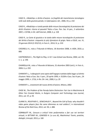233
CASO R., «Modchip» e diritto d’autore. La fragilità del manicheismo tecnologico
nelle aule della giustizia penale, in Cyberspazio e dir., 2006, VII, p. 210
CASO R., «Modchips» e tutela penale delle misure (tecnologiche) di protezione dei
diritti d’autore: ritorno al passato? Nota a Cass. Pen. Sez. III pen., 3 settembre
2007, n 33768, in Dir. dell’internet, 2008, II, p. 158
CASO R., La Corte di giustizia e la tutela delle misure tecnologiche di protezione
del diritto d’autore: cinquanta (e più) sfumature di grigio. Nota a CGUE, sez. IV,
23 gennaio 2014 (C-355/12), in Foro it., 2014, IV, p. 210
CASSINELLI A., nota a Tribunale di Milano, 18 dicembre 2008, in AIDA, 2010, p.
806
CASTRONOVA E., The Right to Play, in N.Y. Law School Law Review, 2004, vol. 49,
n. 1, p. 196
CHIAROLLA M., nota a Tribunale di Bolzano, 31 dicembre 2003 (ord.), in Foro it.,
2004, II, p. 259
CHIMIENTI L., I videogiochi sono opera dell’ingegno tutelata dalla legge sul diritto
d’autore. Nota a Cass. Sez. II pen., 29 aprile 1999, n. 01204 e Cass. Sez III pen., 24
maggio 1999, n. 1716, in Riv. Dir. Ind., 2000, II, p. 29
CHIMIENTI L., Lineamenti del nuovo diritto d’autore, Milano, 2002
CHOE M., The Problem of the Parody-Satire Distinction: Fair Use in Machinima &
Other Fan Created Works, in Rutgers Computer and Technology Law Journal,
2011, vol. 37, p. 93
CLARKE B., ROUFFAER C., SENECHAUD F., Beyond the Call of Duty: why shouldn’t
video game players face the same dilemmas as real soldiers?, in International
Review of the Red Cross, 2012, vol. 94, n. 886
CORNBLATT M., Censura o critica? Arte performativa e fair use nei territori
virtuali, in BITTANTI M., LOWOOD H. (a cura di), Machinima! Teorie, pratiche,
dialoghi, Unicopli, 2013, p. 160
 