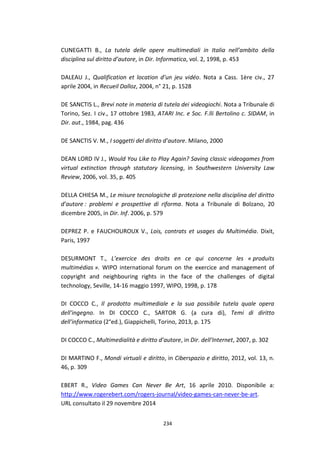 234
CUNEGATTI B., La tutela delle opere multimediali in Italia nell’ambito della
disciplina sul diritto d’autore, in Dir. Informatica, vol. 2, 1998, p. 453
DALEAU J., Qualification et location d’un jeu vidéo. Nota a Cass. 1ère civ., 27
aprile 2004, in Recueil Dalloz, 2004, n° 21, p. 1528
DE SANCTIS L., Brevi note in materia di tutela dei videogiochi. Nota a Tribunale di
Torino, Sez. I civ., 17 ottobre 1983, ATARI Inc. e Soc. F.lli Bertolino c. SIDAM, in
Dir. aut., 1984, pag. 436
DE SANCTIS V. M., I soggetti del diritto d’autore. Milano, 2000
DEAN LORD IV J., Would You Like to Play Again? Saving classic videogames from
virtual extinction through statutory licensing, in Southwestern University Law
Review, 2006, vol. 35, p. 405
DELLA CHIESA M., Le misure tecnologiche di protezione nella disciplina del diritto
d’autore : problemi e prospettive di riforma. Nota a Tribunale di Bolzano, 20
dicembre 2005, in Dir. Inf. 2006, p. 579
DEPREZ P. e FAUCHOUROUX V., Lois, contrats et usages du Multimédia. Dixit,
Paris, 1997
DESURMONT T., L’exercice des droits en ce qui concerne les « produits
multimédias ». WIPO international forum on the exercice and management of
copyright and neighbouring rights in the face of the challenges of digital
technology, Seville, 14-16 maggio 1997, WIPO, 1998, p. 178
DI COCCO C., Il prodotto multimediale e la sua possibile tutela quale opera
dell'ingegno. In DI COCCO C., SARTOR G. (a cura di), Temi di diritto
dell'informatica (2°ed.), Giappichelli, Torino, 2013, p. 175
DI COCCO C., Multimedialità e diritto d’autore, in Dir. dell'Internet, 2007, p. 302
DI MARTINO F., Mondi virtuali e diritto, in Ciberspazio e diritto, 2012, vol. 13, n.
46, p. 309
EBERT R., Video Games Can Never Be Art, 16 aprile 2010. Disponibile a:
http://www.rogerebert.com/rogers-journal/video-games-can-never-be-art.
URL consultato il 29 novembre 2014
 