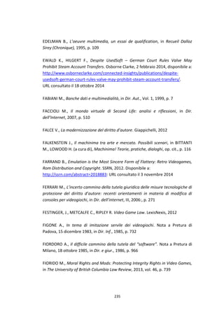 235
EDELMAN B., L’oeuvre multimedia, un essai de qualification, in Recueil Dalloz
Sirey (Chronique), 1995, p. 109
EWALD K., HILGERT F., Despite UsedSoft – German Court Rules Valve May
Prohibit Steam Account Transfers. Osborne Clarke, 2 febbraio 2014, disponibile a:
http://www.osborneclarke.com/connected-insights/publications/despite-
usedsoft-german-court-rules-valve-may-prohibit-steam-account-transfers/.
URL consultato il 18 ottobre 2014
FABIANI M., Banche dati e multimedialità, in Dir. Aut., Vol. 1, 1999, p. 7
FACCIOLI M., Il mondo virtuale di Second Life: analisi e riflessioni, in Dir.
dell’Internet, 2007, p. 510
FALCE V., La modernizzazione del diritto d’autore. Giappichelli, 2012
FALKENSTEIN J., Il machinima tra arte e mercato. Possibili scenari, in BITTANTI
M., LOWOOD H. (a cura di), Machinima! Teorie, pratiche, dialoghi, op. cit., p. 116
FARRAND B., Emulation is the Most Sincere Form of Flattery: Retro Videogames,
Rom Distribution and Copyright. SSRN, 2012. Disponibile a:
http://ssrn.com/abstract=2018883: URL consultato il 3 novembre 2014
FERRARI M., L’incerto cammino della tutela giuridica delle misure tecnologiche di
protezione del diritto d’autore: recenti orientamenti in materia di modifica di
consoles per videogiochi, in Dir. dell’internet, III, 2006:, p. 271
FESTINGER, J., METCALFE C., RIPLEY R. Video Game Law. LexisNexis, 2012
FIGONE A., In tema di imitazione servile dei videogiochi. Nota a Pretura di
Padova, 15 dicembre 1983, in Dir. Inf., 1985, p. 732
FIORDORO A., Il difficile cammino della tutela del “software”. Nota a Pretura di
Milano, 18 ottobre 1985, in Dir. e giur., 1986, p. 966
FIORIDO M., Moral Rights and Mods: Protecting Integrity Rights in Video Games,
in The University of British Columbia Law Review, 2013, vol. 46, p. 739
 