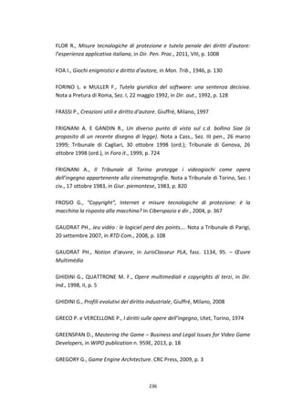 236
FLOR R., Misure tecnologiche di protezione e tutela penale dei diritti d’autore:
l’esperienza applicativa italiana, in Dir. Pen. Proc., 2011, VIII, p. 1008
FOA I., Giochi enigmistici e diritto d’autore, in Mon. Trib., 1946, p. 130
FORINO L. e MULLER F., Tutela giuridica del software: una sentenza decisiva.
Nota a Pretura di Roma, Sez. I, 22 maggio 1992, in Dir. aut., 1992, p. 128
FRASSI P., Creazioni utili e diritto d’autore. Giuffré, Milano, 1997
FRIGNANI A. E GANDIN R., Un diverso punto di vista sul c.d. bollino Siae (a
proposito di un recente disegno di legge). Nota a Cass., Sez. III pen., 26 marzo
1999; Tribunale di Cagliari, 30 ottobre 1998 (ord.); Tribunale di Genova, 26
ottobre 1998 (ord.), in Foro it., 1999, p. 724
FRIGNANI A., Il Tribunale di Torino protegge i videogiochi come opera
dell’ingegno appartenente alla cinematografia. Nota a Tribunale di Torino, Sez. I
civ., 17 ottobre 1983, in Giur. piemontese, 1983, p. 820
FROSIO G., “Copyright”, Internet e misure tecnologiche di protezione: è la
macchina la risposta alla macchina? In Ciberspazio e dir., 2004, p. 367
GAUDRAT PH., Jeu vidéo : le logiciel perd des points…. Nota a Tribunale di Parigi,
20 settembre 2007, in RTD Com., 2008, p. 108
GAUDRAT PH., Notion d’œuvre, in JurisClasseur PLA, fasc. 1134, 95. – Œuvre
Multimédia
GHIDINI G., QUATTRONE M. F., Opere multimediali e copyrights di terzi, in Dir.
Ind., 1998, II, p. 5
GHIDINI G., Profili evolutivi del diritto industriale, Giuffré, Milano, 2008
GRECO P. e VERCELLONE P., I diritti sulle opere dell’ingegno, Utet, Torino, 1974
GREENSPAN D., Mastering the Game – Business and Legal Issues for Video Game
Developers, in WIPO publication n. 959E, 2013, p. 18
GREGORY G., Game Engine Architecture. CRC Press, 2009, p. 3
 