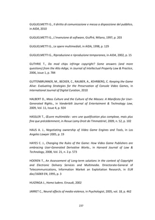 237
GUGLIELMETTI G., Il diritto di comunicazione e messa a disposizione del pubblico,
in AIDA, 2010
GUGLIELMETTI G., L’invenzione di software, Giuffré, Milano, 1997, p. 203
GUGLIELMETTI G., Le opere multimediali, in AIDA, 1998, p. 129
GUGLIELMETTI G., Riproduzione e riproduzione temporanea, in AIDA, 2002, p. 15
GUTHRIE T., Do mod chips infringe copyright? Some answers (and more
questions) from the Alto Adige, in Journal of Intellectual Property Law & Practice,
2006, issue 1, p. 784
GUTTENBRUNNER, M., BECKER, C., RAUBER, A., KEHRBERG, C. Keeping the Game
Alive: Evaluating Strategies for the Preservation of Console Video Games, in
International Journal of Digital Curation, 2010
HALBERT D., Mass Culture and the Culture of the Masses: A Manifesto for User-
Generated Rights., in Vanderbilt Journal of Entertaiment & Technology Law,
2009, Vol. 11, Issue 4, p. 924
HASSLER T., Œuvre multimédia : vers une qualification plus complexe, mais plus
fine que précédemment, in Revue Lamy Droit de l’Immatériel, 2009, n. 52, p. 102
HAUS A. J., Negotiating ownership of Video Game Engines and Tools, in Los
Angeles Lawyer 2005, p. 19
HAYES C. J., Changing the Rules of the Game: How Video Game Publishers are
embracing User-Generated Derivative Works., in Harvard Journal of Law &
Technology, 2008, Vol. 21, n. 2.p. 573
HOEREN T., An Assessement of Long-term solutions in the context of Copyright
and Electronic Delivery Services and Multimedia. Directorate-General of
Telecommunications, Information Market an Exploitation Research, in EUR
doc/16069 EN, 1995, p. 3
HUIZINGA J., Homo ludens. Einaudi, 2002
JARRET C., Neural effects of media violence, in Psychologist, 2005, vol. 18, p. 462
 