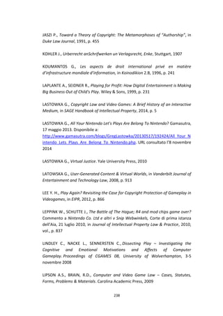 238
JASZI P., Toward a Theory of Copyright: The Metamorphoses of “Authorship”, in
Duke Law Journal, 1991, p. 455
KOHLER J., Urberrecht anSchrifwerken un Verlagsrecht, Enke, Stuttgart, 1907
KOUMANTOS G., Les aspects de droit international privé en matière
d’infrastructure mondiale d’information, in Koinodikion 2.B, 1996, p. 241
LAPLANTE A., SEIDNER R., Playing for Profit: How Digital Entertainment is Making
Big Business Out of Child's Play. Wiley & Sons, 1999, p. 231
LASTOWKA G., Copyright Law and Video Games: A Brief History of an Interactive
Medium, in SAGE Handbook of Intellectual Property, 2014, p. 5
LASTOWKA G., All Your Nintendo Let's Plays Are Belong To Nintendo? Gamasutra,
17 maggio 2013. Disponibile a:
http://www.gamasutra.com/blogs/GregLastowka/20130517/192424/All_Your_N
intendo_Lets_Plays_Are_Belong_To_Nintendo.php. URL consultato l’8 novembre
2014
LASTOWKA G., Virtual Justice. Yale University Press, 2010
LATOWSKA G., User-Generated Content & Virtual Worlds, in Vanderbilt Journal of
Entertainment and Technology Law, 2008, p. 913
LEE Y. H., Play Again? Revisiting the Case for Copyright Protection of Gameplay in
Videogames, in EIPR, 2012, p. 866
LEPPINK W., SCHUTTE J., The Battle of The Hague; R4 and mod chips game over?
Commento a Nintendo Co. Ltd e altri v Snip Webwinkels, Corte di prima istanza
dell’Aia, 21 luglio 2010, in Journal of Intellectual Property Law & Practice, 2010,
vol., p. 837
LINDLEY C., NACKE L., SENNERSTEN C., Dissecting Play – Investigating the
Cognitive and Emotional Motivations and Affects of Computer
Gameplay. Proceedings of CGAMES 08, University of Wolverhampton, 3-5
novembre 2008
LIPSON A.S., BRAIN, R.D., Computer and Video Game Law – Cases, Statutes,
Forms, Problems & Materials. Carolina Academic Press, 2009
 