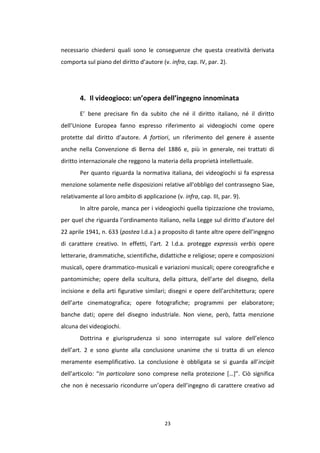 23
necessario chiedersi quali sono le conseguenze che questa creatività derivata
comporta sul piano del diritto d’autore (v. infra, cap. IV, par. 2).
4. Il videogioco: un’opera dell’ingegno innominata
E’ bene precisare fin da subito che né il diritto italiano, né il diritto
dell’Unione Europea fanno espresso riferimento ai videogiochi come opere
protette dal diritto d’autore. A fortiori, un riferimento del genere è assente
anche nella Convenzione di Berna del 1886 e, più in generale, nei trattati di
diritto internazionale che reggono la materia della proprietà intellettuale.
Per quanto riguarda la normativa italiana, dei videogiochi si fa espressa
menzione solamente nelle disposizioni relative all'obbligo del contrassegno Siae,
relativamente al loro ambito di applicazione (v. infra, cap. III, par. 9).
In altre parole, manca per i videogiochi quella tipizzazione che troviamo,
per quel che riguarda l’ordinamento italiano, nella Legge sul diritto d’autore del
22 aprile 1941, n. 633 (postea l.d.a.) a proposito di tante altre opere dell’ingegno
di carattere creativo. In effetti, l’art. 2 l.d.a. protegge expressis verbis opere
letterarie, drammatiche, scientifiche, didattiche e religiose; opere e composizioni
musicali, opere drammatico-musicali e variazioni musicali; opere coreografiche e
pantomimiche; opere della scultura, della pittura, dell’arte del disegno, della
incisione e della arti figurative similari; disegni e opere dell’architettura; opere
dell’arte cinematografica; opere fotografiche; programmi per elaboratore;
banche dati; opere del disegno industriale. Non viene, però, fatta menzione
alcuna dei videogiochi.
Dottrina e giurisprudenza si sono interrogate sul valore dell’elenco
dell’art. 2 e sono giunte alla conclusione unanime che si tratta di un elenco
meramente esemplificativo. La conclusione è obbligata se si guarda all’incipit
dell’articolo: “In particolare sono comprese nella protezione […]”. Ciò significa
che non è necessario ricondurre un’opera dell’ingegno di carattere creativo ad
 