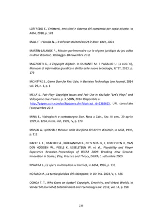 239
LOFFREDO E., Emittenti, emissioni e sistema del compenso per copia privata, in
AIDA, 2010, p. 178
MALLET- POUJOL N., La création multimédia et le droit. Litec, 2003
MARTIN-LALANDE P., Mission parlementaire sur le régime juridique du jeu vidéo
en droit d’auteur, 30 maggio-30 novembre 2011
MAZZIOTTI G., Il copyright digitale. In DURANTE M. E PAGALLO U. (a cura di),
Manuale di informatica giuridica e diritto delle nuove tecnologie, UTET, 2013, p.
179
MCINTYRE S., Game Over for First Sale, in Berkeley Technology Law Journal, 2014
vol. 29, n. 1, p. 1
MEJIA S., Fair Play: Copyright Issues and Fair Use in YouTube “Let’s Plays” and
Videogame Livestreams, p. 3. SSRN, 2014. Disponibile a:
http://papers.ssrn.com/sol3/papers.cfm?abstract_id=2368615, URL consultato
l’8 novembre 2014
MINA E., Videogiochi e contrassegno Siae. Nota a Cass., Sez. III pen., 29 aprile
1999, n. 1204, in Dir. ind., 1999, IV, p. 370
MUSSO A., Ipertesti e thesauri nella disciplina del diritto d’autore, in AIDA, 1998,
p. 212
NACKE L. E., DRACHEN A., KUIKKANIEMI K., NIESENHAUS, J., KORHONEN H., VAN
DEN HOOGEN W., POELS K, IJSSELSTEIJN W. et al., Playability and Player
Experience Research. Proceedings of DiGRA 2009: Breaking New Ground:
Innovation in Games, Play, Practice and Theory, DiGRA, 1 settembre 2009
NIVARRA L., Le opere multimediali su Internet, in AIDA, 1996, p. 135
NOTARO M., La tutela giuridica del videogame, in Dir. Ind. 2003, V, p. 486
OCHOA T. T., Who Owns an Avatar? Copyright, Creativity, and Virtual Worlds, in
Vanderbilt Journal of Entertainment and Technology Law, 2012, vol. 14, p. 958
 