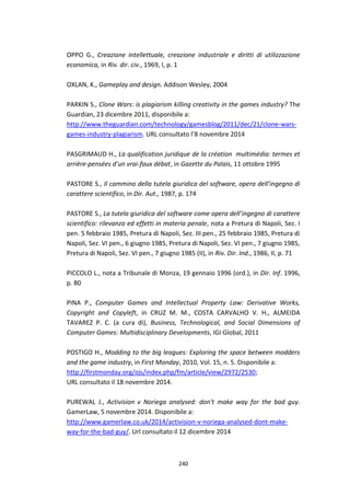 240
OPPO G., Creazione intellettuale, creazione industriale e diritti di utilizzazione
economica, in Riv. dir. civ., 1969, I, p. 1
OXLAN, K., Gameplay and design. Addison Wesley, 2004
PARKIN S., Clone Wars: is plagiarism killing creativity in the games industry? The
Guardian, 23 dicembre 2011, disponibile a:
http://www.theguardian.com/technology/gamesblog/2011/dec/21/clone-wars-
games-industry-plagiarism. URL consultato l’8 novembre 2014
PASGRIMAUD H., La qualification juridique de la création multimédia: termes et
arrière-pensées d’un vrai-faux débat, in Gazette du Palais, 11 ottobre 1995
PASTORE S., Il cammino della tutela giuridica del software, opera dell’ingegno di
carattere scientifico, in Dir. Aut., 1987, p. 174
PASTORE S., La tutela giuridica del software come opera dell’ingegno di carattere
scientifico: rilevanza ed effetti in materia penale, nota a Pretura di Napoli, Sez. I
pen. 5 febbraio 1985, Pretura di Napoli, Sez. III pen., 25 febbraio 1985, Pretura di
Napoli, Sez. VI pen., 6 giugno 1985, Pretura di Napoli, Sez. VI pen., 7 giugno 1985,
Pretura di Napoli, Sez. VI pen., 7 giugno 1985 (II), in Riv. Dir. Ind., 1986, II, p. 71
PICCOLO L., nota a Tribunale di Monza, 19 gennaio 1996 (ord.), in Dir. Inf. 1996,
p. 80
PINA P., Computer Games and Intellectual Property Law: Derivative Works,
Copyright and Copyleft, in CRUZ M. M., COSTA CARVALHO V. H., ALMEIDA
TAVAREZ P. C. (a cura di), Business, Technological, and Social Dimensions of
Computer Games: Multidisciplinary Developments, IGI Global, 2011
POSTIGO H., Modding to the big leagues: Exploring the space between modders
and the game industry, in First Monday, 2010, Vol. 15, n. 5. Disponibile a:
http://firstmonday.org/ojs/index.php/fm/article/view/2972/2530;
URL consultato il 18 novembre 2014.
PUREWAL J., Activision v Noriega analysed: don’t make way for the bad guy.
GamerLaw, 5 novembre 2014. Disponibile a:
http://www.gamerlaw.co.uk/2014/activision-v-noriega-analysed-dont-make-
way-for-the-bad-guy/. Url consultato il 12 dicembre 2014
 