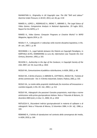 241
RAHMATIAN A., Originality in UK Copyright Law: The Old “Skill and Labour”
Doctrine Under Pressure, in 44 ICC, 2013, vol. 44, pp. 4-34
RAMOS A., LOPEZ L., RODRIGUEZ A., MENG T., ABRAMS S., The Legal Status of
Video Games: Comparative Analysis in National Approaches. 29 luglio 2013,
Report for the WIPO, p. 9
RAMOS A., Video Games: Computer Programs or Creative Works? in WIPO
Magazine, Agosto 2014, p. 25
REGOLI F. P., I videogiochi e I videoclips nella recente disciplina legislativa, in Riv.
dir. aut., 2007, I, p. 83
REICHMAN J. H., Legal hybrids between the Patents an Copyright Paradigms, in
KORTHALS ALTES, DOMMERING (a cura di), Information Law Towards the 21st
Century, Deventer, 1992, p. 331
REUVENI E., Authorship in the Age of the Conducer, in Copyright Society of the
USA, 2007, vol. 54, Issue 218, p. 1816
RICOLFI M., Comunicazione al pubblico e distribuzione, in AIDA, 2002, p. 48
RICOLFI M., Il diritto d’autore, in ABRIANI N., COTTINO G., RICOLFI M., Trattato di
diritto commerciale - Vol. II: Il Diritto industriale, Cedam, Padova, 2001, p. 335
RICOLFI M., La tutela della proprietà intellettuale fra incentivo all’innovazione e
scambio ineguale, in Riv. Dir. Ind., 2002, I, p. 511
RICOLFI M., Videogiochi che passione! Consoles proprietarie, mod-chips e norme
antielusione nella prima giurisprudenza italiana. Nota a Tribunale di Bolzano, 31
dicembre 2003 (ord.), in Giur. It., 2004, VII, p. 1454
RISTUCCIA R., Discordanti indirizzi giurisprudenziali in materia di software e di
videogiochi. Nota a Tribunale di Monza, 12 dicembre 1984, in Dir. Inf., 1986, p.
193
ROMANO R., Il diritto di riproduzione nel contesto della convergenza dei media,
in AIDA, 2010, p. 164
 