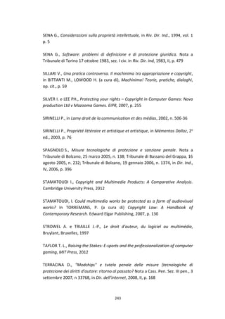 243
SENA G., Considerazioni sulla proprietà intellettuale, in Riv. Dir. Ind., 1994, vol. 1
p. 5
SENA G., Software: problemi di definizione e di protezione giuridica. Nota a
Tribunale di Torino 17 ottobre 1983, sez. I civ. in Riv. Dir. Ind, 1983, II, p. 479
SILLARI V., Una pratica controversa. Il machinima tra appropriazione e copyright,
in BITTANTI M., LOWOOD H. (a cura di), Machinima! Teorie, pratiche, dialoghi,
op. cit., p. 59
SILVER I. e LEE PH., Protecting your rights – Copyright in Computer Games: Nova
production Ltd v Mazooma Games. EIPR, 2007, p. 255
SIRINELLI P., in Lamy droit de la communication et des médias, 2002, n. 506-36
SIRINELLI P., Propriété littéraire et artistique et artistique, in Mémentos Dalloz, 2e
ed., 2003, p. 76
SPAGNOLO S., Misure tecnologiche di protezione e sanzione penale. Nota a
Tribunale di Bolzano, 25 marzo 2005, n. 138; Tribunale di Bassano del Grappa, 16
agosto 2005, n. 232; Tribunale di Bolzano, 19 gennaio 2006, n. 1374, in Dir. Ind.,
IV, 2006, p. 396
STAMATOUDI I., Copyright and Multimedia Products: A Comparative Analysis.
Cambridge University Press, 2012
STAMATOUDI, I. Could multimedia works be protected as a form of audiovisual
works? In TORREMANS, P. (a cura di) Copyright Law: A Handbook of
Contemporary Research. Edward Elgar Publishing, 2007, p. 130
STROWEL A. e TRIAILLE J.-P., Le droit d’auteur, du logiciel au multimédia,
Bruylant, Bruxelles, 1997
TAYLOR T. L., Raising the Stakes: E-sports and the professionalization of computer
gaming, MIT Press, 2012
TERRACINA D., "Modchips" e tutela penale delle misure (tecnologiche di
protezione dei diritti d’autore: ritorno al passato? Nota a Cass. Pen. Sez. III pen., 3
settembre 2007, n 33768, in Dir. dell’internet, 2008, II, p. 168
 