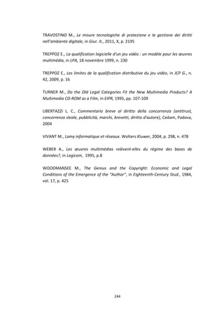 244
TRAVOSTINO M., Le misure tecnologiche di protezione e la gestione dei diritti
nell’ambiente digitale, in Giur. It., 2011, X, p. 2195
TREPPOZ E., La qualification logicielle d’un jeu vidéo : un modèle pour les œuvres
multimédia, in LPA, 18 novembre 1999, n. 230
TREPPOZ E., Les limites de la qualification distributive du jeu vidéo, in JCP G., n.
42, 2009, p. 16
TURNER M., Do the Old Legal Categories Fit the New Multimedia Products? A
Multimedia CD-ROM as a Film, in EIPR, 1995, pp. 107-109
UBERTAZZI L. C., Commentario breve al diritto della concorrenza (antitrust,
concorrenza sleale, pubblicità, marchi, brevetti, diritto d'autore), Cedam, Padova,
2004
VIVANT M., Lamy informatique et réseaux. Wolters Kluwer, 2004, p. 298, n. 478
WEBER A., Les œuvres multimédias relèvent-elles du régime des bases de
données?, in Legicom, 1995, p.8
WOODMANSEE M., The Genius and the Copyright: Economic and Legal
Conditions of the Emergence of the “Author”, in Eighteenth-Century Stud., 1984,
vol. 17, p. 425
 