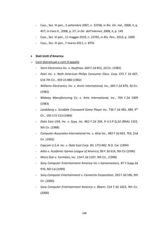 248
- Cass., Sez. III pen., 3 settembre 2007, n. 33768, in Riv. Dir. Ind., 2008, II, p.
457; in Foro It., 2008, p. 27; in Dir. dell’internet, 2008, II, p. 149
- Cass., Sez. III pen., 11 maggio 2010, n. 23795, in Riv. Pen., 2010, p. 1000
- Cass., Sez. III pen., 7 marzo 2011, n. 8791
 Stati Uniti d’America
o Corti distrettuali e corti d’appello
- Stern Electronics Inc. v. Kaufman, 669 F.2d 852, 2d Cir. (1982)
- Atari Inc. v. Noth American Philips Consumer Elecs. Corp. 672 F 2d 607,
616 7th Cir., 459 US 880 (1982)
- Williams Electronics, Inc. v. Arctic International, Inc., 685 F.2d 870, 3d Cir.
(1982)
- Midway Manufacturing Co. v. Artic International, Inc., 704 F.2d 1009
(1983)
- Landsberg v. Scrabble Crossword Game Player Inc. 736 F 2d 485, 489, 9th
Cir., 105 S Ct 513 (1984)
- Data East USA, Inc. v. Epyx, Inc. 862 F.2d 204, 9 U.S.P.Q.2d (BNA) 1322,
9th Cir. (1988)
- Computer Associates International Inc. v. Altai Inc., 982 F 2d 693, 703, 2nd
Cir. (1992)
- Capcom U.S.A. Inc. v. Data East Corp. WL 1751482, N.D. Cal. (1994)
- Allen v. Academic Games League of America, 89 F.3d 614, 9th Cir (1996)
- Micro Star v. FormGen, Inc. 154 F.3d 1107, 9th Cir., (1998)
- Sony Computer Entertainment America Inc v Gamemasters, 87 F.Supp.2d
976, ND Cal (1999)
- Sony Computer Entertainment v. Connectix Corporation, 203 F.3d 596, 9th
Cir. (2000)
- Sony Computer Entertainment America v. Bleem, 214 F.3d 1022, 9th Cir.
(2000)
 