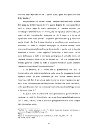 24
una delle opere tipizzate dall’art. 2 perché questa goda della protezione del
diritto d’autore.57
Più problematica è risultata invece l’interpretazione del primo articolo
della Legge sul diritto d’autore, laddove questo dispone che «sono protette ai
sensi di questa legge le opere dell'ingegno di carattere creativo che
appartengono alla letteratura, alla musica, alle arti figurative, all'architettura, al
teatro ed alla cinematografia, qualunque ne sia il modo o la forma di
espressione. Sono altresì protetti i programmi per elaboratore […], nonché le
banche di dati [..]». Ci si è allora chiesti se la non afferenza ad una di queste
macrosfere da parte di un’opera dell’ingegno di carattere creativo fosse
sinonimo di improteggibilità dell’opera stessa. Anche in questo caso la risposta
prevalente in dottrina, è stata negativa:58 basterebbe, in altre parole, che di
opera dell’ingegno si tratti (e che faccia quindi prova di un livello minimo di
creatività: sul punto v. infra, cap. III, par. 1). Dagli artt. 1 e 2 l.d.a. si ricaverebbe il
principio generale secondo cui tutte le creazioni intellettuali aventi carattere
creativo sono protette dal nostro ordinamento.59
A tal proposito, si fa notare che la giurisprudenza non esita a
ricomprendere nella protezione della l.d.a. anche opere che si avvalgono di mezzi
espressivi diversi da quelli tradizionali (es. arte visuale, ikebana, musica
“concreta, etc.). Per di più vi era stato ricompreso anche il programma per
elaboratore, così diverso per mezzi espressivi e funzioni dalle opere tradizionali,
anche quando questo non era ancora espressamente previsto dalla legge stessa
(v. infra, cap. I, par. 2).60
Da questo punto di vista quindi non si profilerebbero grandi difficoltà a
configurare la tutela del diritto d’autore anche per l’opera videoludica in quanto
tale. Si vedrà, tuttavia, come le pronunce giurisprudenziali non siano sempre
state concordi sul punto.
57
AUTERI P., Il diritto d’autore, in AA. VV., Diritto industriale. Proprietà intellettuale e
concorrenza. Giappichelli, 2012, Torino, p. 547.
58
Ibidem.
59
SENA G. Considerazioni sulla proprietà intellettuale, in Riv. Dir. Ind., 1994, vol. 1 p. 5.
60
AUTERI P., op. cit. p. 548.
 