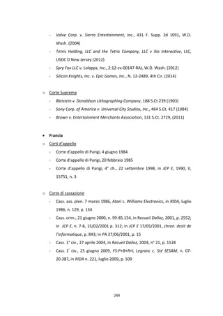 249
- Valve Corp. v. Sierra Entertainment, Inc., 431 F. Supp. 2d 1091, W.D.
Wash. (2004)
- Tetris Holding, LLC and the Tetris Company, LLC v Xio Interactive, LLC,
USDC D New Jersey (2012)
- Spry Fox LLC v. Lolapps, Inc., 2:12-cv-00147-RAJ, W.D. Wash. (2012)
- Silicon Knights, Inc. v. Epic Games, Inc., N. 12-2489, 4th Cir. (2014)
o Corte Suprema
- Bleistein v. Donaldson Lithographing Company, 188 S.Ct 239 (1903)
- Sony Corp. of America v. Universal City Studios, Inc., 464 S.Ct. 417 (1984)
- Brown v. Entertainment Merchants Association, 131 S.Ct. 2729, (2011)
 Francia
o Corti d’appello
- Corte d’appello di Parigi, 4 giugno 1984
- Corte d’appello di Parigi, 20 febbraio 1985
- Corte d’appello di Parigi, 4° ch., 22 settembre 1998, in JCP E, 1990, II,
15751, n. 3
o Corte di cassazione
- Cass. ass. plen. 7 marzo 1986, Atari c. Williams Electronics, in RIDA, luglio
1986, n. 129, p. 134
- Cass. crim., 21 giugno 2000, n. 99-85.154, in Recueil Dalloz, 2001, p. 2552;
in JCP E, n. 7-8, 15/02/2001 p. 312; in JCP E 17/05/2001, chron. droit de
l’informatique, p. 843; in PA 27/06/2001, p. 15
- Cass. 1° civ., 27 aprile 2004, in Recueil Dalloz, 2004, n° 21, p. 1528
- Cass. 1° civ., 25 giugno 2009, FS-P+B+R+I, Legranc c. Sté SESAM, n. 07-
20.387, in RIDA n. 221, luglio 2009, p. 509
 