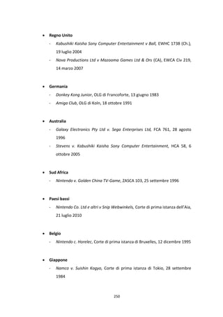 250
 Regno Unito
- Kabushiki Kaisha Sony Computer Entertainment v Ball, EWHC 1738 (Ch.),
19 luglio 2004
- Nova Productions Ltd v Mazooma Games Ltd & Ors (CA), EWCA Civ 219,
14 marzo 2007
 Germania
- Donkey Kong Junior, OLG di Francoforte, 13 giugno 1983
- Amiga Club, OLG di Koln, 18 ottobre 1991
 Australia
- Galaxy Electronics Pty Ltd v. Sega Enterprises Ltd, FCA 761, 28 agosto
1996
- Stevens v. Kabushiki Kaisha Sony Computer Entertainment, HCA 58, 6
ottobre 2005
 Sud Africa
- Nintendo v. Golden China TV-Game, ZASCA 103, 25 settembre 1996
 Paesi bassi
- Nintendo Co. Ltd e altri v Snip Webwinkels, Corte di prima istanza dell’Aia,
21 luglio 2010
 Belgio
- Nintendo c. Horelec, Corte di prima istanza di Bruxelles, 12 dicembre 1995
 Giappone
- Namco v. Suishin Kogyo, Corte di prima istanza di Tokio, 28 settembre
1984
 