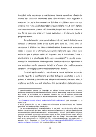 26
immediati e che non sempre si garantisca una risposta puntuale ed efficace alle
istanze dei consociati. D’altronde sono verosimilmente pochi legislatori e
magistrati che, anche in considerazione della loro età, abbiano una conoscenza
empirica della realtà videoludica moderna: la generazione dei c.d. nativi digitali è
ancora relativamente giovane. Difficile sarebbe, in ogni caso, adattare il diritto ad
una forma espressiva ancora in rapida evoluzione e strettamente legata al
progresso tecnico.
Secondariamente, come non di rado succede nei riguardi di ciò che non si
conosce a sufficienza, esiste presso buona parte della c.d. società civile un
sentimento di diffidenza nei confronti dei videogame. Analogamente a quanto un
secolo fa accadde per la televisione, i videogiochi si prestano oggi a fare da capro
espiatorio per le piaghe sociali più disparate: vuoi i reati violenti,61 vuoi la
disattenzione e la dissolutezza delle nuove generazioni.62 In questo senso, i
videogiochi non sarebbero forse degni delle attenzioni del nostro legislatore e di
una protezione con lo strumento del diritto d’autore, che –nell’immaginario
collettivo- si ricollega più al mondo della letteratura e dell’arte.
Come di regola accade in caso di vuoti e lacune legislative, anche per
quanto riguarda la qualificazione giuridica dell’opera videoludica la palla è
passata al formante giurisprudenziale. Nel prossimo capitolo, si tratterà allora di
analizzare quelli che sono stati gli sviluppi della giurisprudenza italiana in materia
61
«Quello che vedi e maneggi con il joystick è una mandria di maiali, uno dei quali è te stesso,
guidati da pulsioni che prima che essere omicide, sono di accettazione integrale dell'esistente.
Anzi: peggio che accettazione, perché anch'essa comporta una scelta. È assenza di ogni scelta».
Così CHIESA G., Grand Theft Auto V: perché una campagna contro, 1 dicembre 2013. Disponibile
a:
http://megachip.globalist.it/Detail_News_Display?ID=92144&typeb=0. URL consultato il 10
marzo 2014.
V. anche il servizio del TG1 del 24 luglio 2011 che collega la strage di Utoya alla “passione
pericolosa” per i videogiochi del killer Breivik.
62
«La vera piaga dell’infanzia e dell’adolescenza di oggi sono i giochi elettronici. Alcuni sono
violenti, razzisti, orribili. Altri sono suadenti, seducenti, affascinanti (ce n’è uno che consiste nel
comporre uno zoo, curando animali malati e facendo nascere i cuccioli). Quindi i giochi elettronici
non sono tutti uguali, e non rappresentano un male in sé. Tutti però proiettano i nostri figli al di
fuori di se stessi, e rischiano di farne degli alienati. Come una droga, li allontanano dallo studio,
dalla lettura, persino dalla tv». Così CAZZULLO A., Troviamo un vaccino per i giochi elettronici, 26
gennaio 2013. Disponibile a: http://blog.iodonna.it/aldo-cazzullo/2013/01/26/troviamo-un-
vaccino-per-i-giochi-eletttronici. URL consultato il 10 marzo 2014.
 