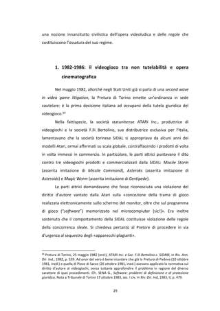 29
una nozione innanzitutto civilistica dell’opera videoludica e delle regole che
costituiscono l’ossatura del suo regime.
1. 1982-1986: il videogioco tra non tutelabilità e opera
cinematografica
Nel maggio 1982, allorché negli Stati Uniti già si parla di una second wave
in video game litigation, la Pretura di Torino emette un’ordinanza in sede
cautelare: è la prima decisione italiana ad occuparsi della tutela giuridica del
videogioco.64
Nella fattispecie, la società statunitense ATARI Inc., produttrice di
videogiochi e la società F.lli Bertolino, sua distributrice esclusiva per l’Italia,
lamentavano che la società torinese SIDAL si appropriava da alcuni anni dei
modelli Atari, ormai affermati su scala globale, contraffacendo i prodotti di volta
in volta immessi in commercio. In particolare, le parti attrici puntavano il dito
contro tre videogiochi prodotti e commercializzati dalla SIDAL: Missile Storm
(asserita imitazione di Missile Command), Asteroks (asserita imitazione di
Asteroids) e Magic Worm (asserita imitazione di Centipede).
Le parti attrici domandavano che fosse riconosciuta una violazione del
diritto d’autore vantato dalla Atari sulla «concezione della trama di gioco
realizzata elettronicamente sullo schermo del monitor, oltre che sul programma
di gioco (“software”) memorizzato nel microcompiuter [sic!]». Era inoltre
sostenuto che il comportamento della SIDAL costituisse violazione delle regole
della concorrenza sleale. Si chiedeva pertanto al Pretore di procedere in via
d’urgenza al sequestro degli «apparecchi plagianti».
64
Pretura di Torino, 25 maggio 1982 (ord.), ATARI Inc. e Soc. F.lli Bertolino c. SIDAM, in Riv. Ann.
Dir. Ind., 1982, p. 539. Ad onor del vero è bene ricordare che già la Pretura di Padova (10 ottobre
1981, ined.) e quella di Piove di Sacco (26 ottobre 1981, ined.) avevano applicato la normativa sul
diritto d’autore ai videogiochi, senza tuttavia approfondire il problema in ragione del diverso
carattere di quei procedimenti. Cfr. SENA G., Software: problemi di definizione e di protezione
giuridica. Nota a Tribunale di Torino 17 ottobre 1983, sez. I civ. in Riv. Dir. Ind, 1983, II, p. 479.
 