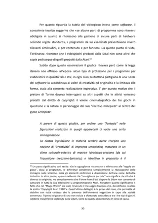 30
Per quanto riguarda la tutela del videogioco inteso come software, il
consulente tecnico suggeriva che «se alcune parti di programma sono ritenersi
obbligate in quanto si riferiscono alla gestione di alcune parti di hardware
secondo regole standard», i programmi da lui esaminati presentavano invero
rilevanti similitudini, e per contenuto e per funzioni. Da questo punto di vista,
l’ordinanza riconosce che i videogiochi prodotti dalla Sidal non sono altro che
copie pedisseque di quelli prodotti dalla Atari.65
Subito dopo queste osservazioni il giudice rilevava però come la legge
italiana non offrisse- all’epoca- alcun tipo di protezione per i programmi per
elaboratore in quanto tali e che, in ogni caso, la dottrina partigiana di una tutela
del software la subordinava ai valori di creatività ed originalità e la limitava alla
forma, ossia alla concreta realizzazione espressiva. E’ per questo motivo che il
pretore di Torino doveva interrogarsi su altri aspetti che le attrici volevano
protetti dal diritto di copyright: il valore cinematografico dei tre giochi in
questione e la natura di personaggio del suo “vezzoso millepiedi” al centro del
gioco Centipede:
A parere di questo giudice, per vedere una “fantasia” nelle
figurazioni realizzate in quegli apparecchi ci vuole una certa
immaginazione.
La nostra legislazione in materia sembra avere recepito una
nozione di “creatività” di impronta umanistica, maturata in un
clima culturale-estetico di matrice idealistico-crociana (da cui
l’equazione creazione-fantasia); e istruttivo in proposito è il
65
Un passo significativo così recita: «Se le uguaglianze riscontrate si riferiscono alle “regole del
gioco”, ossia ai programmi, le differenze concernono semplicemente la realizzazione delle
immagini sullo schermo, ossia gli elementi elettronici a disposizione dell’una come dell’altra
industria. In altre parole, appare evidente che “somiglianza parziale” non significa che ciò che è
diverso sia originale, ma semplicemente che il know how di cui dispone la Sidam non consente di
catturare in tutta la sua estensione la programmazione Atari. Rilevatore quanto significativo il
fatto che nel “Magic Worm” sia stato rinvenuto il messaggio-trappola che, decodificato, realizza
la scritta “Copytight Atari 1980”». Quest’ultimo dettaglio è la prova del nove, che permette di
stabilire con tutta certezza che la presenza dell’elemento soggettivo in capo alla società
convenuta: l’ipotesi originaria di una non voluta e sfortunata coincidenza tra i tre tipi di giochi,
sebbene inizialmente sostenuta dalla Sidam, viene da questa abbandonata in corso di causa.
 