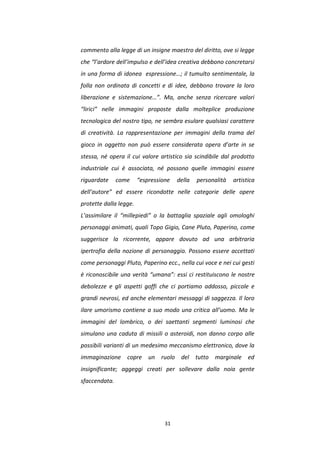 31
commento alla legge di un insigne maestro del diritto, ove si legge
che “l’ardore dell’impulso e dell’idea creativa debbono concretarsi
in una forma di idonea espressione…; il tumulto sentimentale, la
folla non ordinata di concetti e di idee, debbono trovare la loro
liberazione e sistemazione…”. Ma, anche senza ricercare valori
“lirici” nelle immagini proposte dalla molteplice produzione
tecnologica del nostro tipo, ne sembra esulare qualsiasi carattere
di creatività. La rappresentazione per immagini della trama del
gioco in oggetto non può essere considerata opera d’arte in se
stessa, né opera il cui valore artistico sia scindibile dal prodotto
industriale cui è associata, né possono quelle immagini essere
riguardate come “espressione della personalità artistica
dell’autore” ed essere ricondotte nelle categorie delle opere
protette dalla legge.
L’assimilare il “millepiedi” o la battaglia spaziale agli omologhi
personaggi animati, quali Topo Gigio, Cane Pluto, Paperino, come
suggerisce la ricorrente, appare dovuto ad una arbitraria
ipertrofia della nozione di personaggio. Possono essere accettati
come personaggi Pluto, Paperino ecc., nella cui voce e nei cui gesti
è riconoscibile una verità “umana”: essi ci restituiscono le nostre
debolezze e gli aspetti goffi che ci portiamo addosso, piccole e
grandi nevrosi, ed anche elementari messaggi di saggezza. Il loro
ilare umorismo contiene a suo modo una critica all’uomo. Ma le
immagini del lombrico, o dei saettanti segmenti luminosi che
simulano una caduta di missili o asteroidi, non danno corpo alle
possibili varianti di un medesimo meccanismo elettronico, dove la
immaginazione copre un ruolo del tutto marginale ed
insignificante; aggeggi creati per sollevare dalla noia gente
sfaccendata.
 
