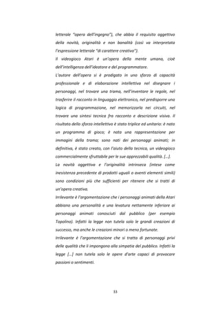 33
letterale “opera dell’ingegno”), che abbia il requisito oggettivo
della novità, originalità e non banalità (così va interpretata
l’espressione letterale “di carattere creativo”).
Il videogioco Atari è un’opera della mente umana, cioè
dell’intelligenza dell’ideatore e del programmatore.
L’autore dell’opera si è prodigato in uno sforzo di capacità
professionale e di elaborazione intellettiva nel disegnare i
personaggi, nel trovare una trama, nell’inventare le regole, nel
trasferire il racconto in linguaggio elettronico, nel predisporre una
logica di programmazione, nel memorizzarla nei circuiti, nel
trovare una sintesi tecnica fra racconto e descrizione visiva. Il
risultato dello sforzo intellettivo è stato triplice ed unitario: è nato
un programma di gioco; è nata una rappresentazione per
immagini della trama; sono nati dei personaggi animati; in
definitiva, è stato creato, con l’aiuto della tecnica, un videogioco
commercialmente sfruttabile per le sue apprezzabili qualità. […].
La novità oggettiva e l’originalità intrinseca (intese come
inesistenza precedente di prodotti uguali o aventi elementi simili)
sono condizioni più che sufficienti per ritenere che si tratti di
un’opera creativa.
Irrilevante è l’argomentazione che i personaggi animati della Atari
abbiano una personalità e una levatura nettamente inferiore ai
personaggi animati conosciuti dal pubblico (per esempio
Topolino). Infatti la legge non tutela solo le grandi creazioni di
successo, ma anche le creazioni minori o meno fortunate.
Irrilevante è l’argomentazione che si tratta di personaggi privi
delle qualità che li impongono alla simpatia del pubblico. Infatti la
legge […] non tutela solo le opere d’arte capaci di provocare
passioni o sentimenti.
 