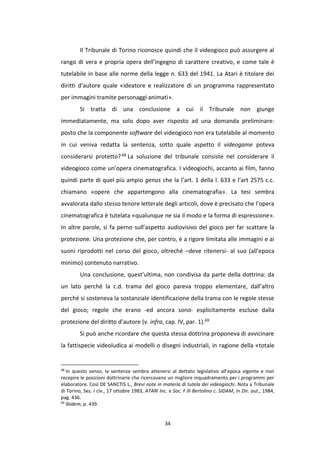 34
Il Tribunale di Torino riconosce quindi che il videogioco può assurgere al
rango di vera e propria opera dell’ingegno di carattere creativo, e come tale è
tutelabile in base alle norme della legge n. 633 del 1941. La Atari è titolare dei
diritti d’autore quale «ideatore e realizzatore di un programma rappresentato
per immagini tramite personaggi animati».
Si tratta di una conclusione a cui il Tribunale non giunge
immediatamente, ma solo dopo aver risposto ad una domanda preliminare:
posto che la componente software del videogioco non era tutelabile al momento
in cui veniva redatta la sentenza, sotto quale aspetto il videogame poteva
considerarsi protetto?68 La soluzione del tribunale consiste nel considerare il
videogioco come un’opera cinematografica. I videogiochi, accanto ai film, fanno
quindi parte di quel più ampio genus che la l’art. 1 della l. 633 e l’art 2575 c.c.
chiamano «opere che appartengono alla cinematografia». La tesi sembra
avvalorata dallo stesso tenore letterale degli articoli, dove è precisato che l’opera
cinematografica è tutelata «qualunque ne sia il modo e la forma di espressione».
In altre parole, si fa perno sull’aspetto audiovisivo del gioco per far scattare la
protezione. Una protezione che, per contro, è a rigore limitata alle immagini e ai
suoni riprodotti nel corso del gioco, oltreché –deve ritenersi- al suo (all’epoca
minimo) contenuto narrativo.
Una conclusione, quest’ultima, non condivisa da parte della dottrina: da
un lato perché la c.d. trama del gioco pareva troppo elementare, dall’altro
perché si sosteneva la sostanziale identificazione della trama con le regole stesse
del gioco; regole che erano -ed ancora sono- esplicitamente escluse dalla
protezione del diritto d’autore (v. infra, cap. IV, par. 1).69
Si può anche ricordare che questa stessa dottrina proponeva di avvicinare
la fattispecie videoludica ai modelli o disegni industriali, in ragione della «totale
68
In questo senso, la sentenze sembra attenersi al dettato legislativo all’epoca vigente e non
recepire le posizioni dottrinarie che ricercavano un migliore inquadramento per i programmi per
elaboratore. Così DE SANCTIS L., Brevi note in materia di tutela dei videogiochi. Nota a Tribunale
di Torino, Sez. I civ., 17 ottobre 1983, ATARI Inc. e Soc. F.lli Bertolino c. SIDAM, in Dir. aut., 1984,
pag. 436.
69
Ibidem, p. 439.
 