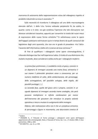 35
mancanza di autonomia della rappresentazione visiva del videogioco rispetto al
prodotto industriale cui essa è associata».70
Sulla necessità di ricondurre il videogioco ad una delle macrocategorie
elencate dall’art. 1 della l.d.a. furono sollevate perplessità fin da subito, in
quanto -come si è visto- era già condivisa l’opinione che tale elencazione non
dovesse considerarsi tassativa, appunto per consentire la tutela dei nuovi mezzi
di espressione delle nuove forme artistiche.71 Si sottolineava come le opere
dell’ingegno potessero estrinsecarsi pure in tempi diversi da quelli conosciuti dal
legislatore degli anni quaranta, che non era in grado di prevedere –tra l’altro-
l’avvento dell’informatica e delle arti e scienze ad essa connessa.72
Al fine di qualificare i videogiochi come opere cinematografiche, il
tribunale distingue due fasi nell’esperienza ludica. Si tratta di una distinzione che,
mutatis mutandis, deve considerarsi valida anche per i videogiochi moderni:
La prima fase preliminare, ci cosiddetto invito al gioco, consiste in
un dipanarsi di immagini secondo una trama fissa; attraverso il
suo esame il potenziale giocatore viene a conoscenza, per un
numero indefinito di volte, della ambientazione, dei personaggi,
della sceneggiatura, del possibile sviluppo, delle regole, dei
possibili punteggi. […].
La seconda fase, quella del gioco vero e proprio, consiste in un
uguale dipanarsi di immagini secondo trame analoghe, che però
possono moltiplicarsi in infinite combinazioni per mezzo
dell’intervento del giocatore che introduce la propria volontà
operativa e riesce a mutare lo svolgimento delle immagini.
Ebbene, tale realizzazione altro non è che un complesso armonico
di personaggi e figure in movimento, una descrizione cinetica di
70
Ibidem.
71
FRIGNANI A., Il Tribunale di Torino protegge i videogiochi come opera dell’ingegno
appartenente alla cinematografia. Nota a Tribunale di Torino, Sez. I civ., 17 ottobre 1983, in Giur.
piemontese, 1983, p. 820.
72
DE SANCTIS L., op. cit., p. 438.
 