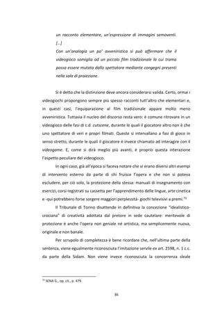 36
un racconto elementare, un’espressione di immagini semoventi.
[…]
Con un’analogia un po’ avveniristica si può affermare che il
videogioco somiglia ad un piccolo film tradizionale la cui trama
possa essere mutata dallo spettatore mediante congegni presenti
nella sala di proiezione.
Si è detto che la distinzione deve ancora considerarsi valida. Certo, ormai i
videogiochi propongono sempre più spesso racconti tutt’altro che elementari e,
in questi casi, l’equiparazione al film tradizionale appare molto meno
avveniristica. Tuttavia il nucleo del discorso resta vero: è comune ritrovare in un
videogioco delle fasi di c.d. cutscene, durante le quali il giocatore altro non è che
uno spettatore di veri e propri filmati. Queste si intervallano a fasi di gioco in
senso stretto, durante le quali il giocatore è invece chiamato ad interagire con il
videogame. E, come si dirà meglio più avanti, è proprio questa interazione
l’aspetto peculiare del videogioco.
In ogni caso, già all’epoca si faceva notare che vi erano diversi altri esempi
di intervento esterno da parte di chi fruisce l’opera e che non si poteva
escludere, per ciò solo, la protezione della stessa: manuali di insegnamento con
esercizi, corsi registrati su cassetta per l’apprendimento delle lingue, arte cinetica
e -qui potrebbero forse sorgere maggiori perplessità- giochi televisivi a premi.73
Il Tribunale di Torino disattende in definitiva la concezione “idealistico-
crociana” di creatività adottata dal pretore in sede cautelare: meritevole di
protezione è anche l’opera non geniale né artistica, ma semplicemente nuova,
originale e non banale.
Per scrupolo di completezza è bene ricordare che, nell’ultima parte della
sentenza, viene egualmente riconosciuta l’imitazione servile ex art. 2598, n. 1 c.c.
da parte della Sidam. Non viene invece riconosciuta la concorrenza sleale
73
SENA G., op. cit., p. 479.
 