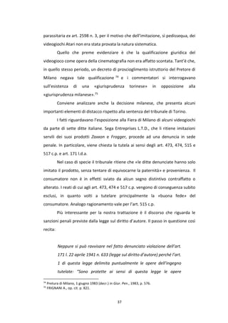 37
parassitaria ex art. 2598 n. 3, per il motivo che dell’imitazione, sì pedissequa, dei
videogiochi Atari non era stata provata la natura sistematica.
Quello che preme evidenziare è che la qualificazione giuridica del
videogioco come opera della cinematografia non era affatto scontata. Tant’è che,
in quello stesso periodo, un decreto di proscioglimento istruttorio del Pretore di
Milano negava tale qualificazione 74 e i commentatori si interrogavano
sull’esistenza di una «giurisprudenza torinese» in opposizione alla
«giurisprudenza milanese».75
Conviene analizzare anche la decisione milanese, che presenta alcuni
importanti elementi di distacco rispetto alla sentenza del tribunale di Torino.
I fatti riguardavano l’esposizione alla Fiera di Milano di alcuni videogiochi
da parte di sette ditte italiane. Sega Entreprises L.T.D., che li ritiene imitazioni
servili dei suoi prodotti Zaxxon e Frogger, procede ad una denuncia in sede
penale. In particolare, viene chiesta la tutela ai sensi degli art. 473, 474, 515 e
517 c.p. e art. 171 l.d.a.
Nel caso di specie il tribunale ritiene che «le ditte denunciate hanno solo
imitato il prodotto, senza tentare di equivocarne la paternità» e provenienza. Il
consumatore non è in effetti sviato da alcun segno distintivo contraffatto o
alterato. I reati di cui agli art. 473, 474 e 517 c.p. vengono di conseguenza subito
esclusi, in quanto volti a tutelare principalmente la «buona fede» del
consumatore. Analogo ragionamento vale per l’art. 515 c.p.
Più interessante per la nostra trattazione è il discorso che riguarda le
sanzioni penali previste dalla legge sul diritto d’autore. Il passo in questione così
recita:
Neppure si può ravvisare nel fatto denunciato violazione dell’art.
171 l. 22 aprile 1941 n. 633 (legge sul diritto d’autore) perché l’art.
1 di questa legge delimita puntualmente le opere dell’ingegno
tutelate: “Sono protette ai sensi di questa legge le opere
74
Pretura di Milano, 1 giugno 1983 (decr.) in Giur. Pen., 1983, p. 576.
75
FRIGNANI A., op. cit. p. 821.
 