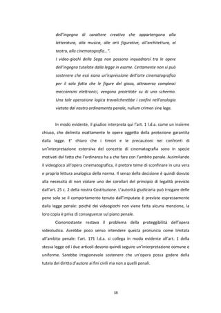 38
dell’ingegno di carattere creativo che appartengono alla
letteratura, alla musica, alle arti figurative, all’architettura, al
teatro, alla cinematografia…”.
I video-giochi della Sega non possono inquadrarsi tra le opere
dell’ingegno tutelate dalla legge in esame. Certamente non si può
sostenere che essi siano un’espressione dell’arte cinematografica
per il solo fatto che le figure del gioco, attraverso complessi
meccanismi elettronici, vengono proiettate su di uno schermo.
Una tale operazione logica travalicherebbe i confini nell’analogia
vietata dal nostro ordinamento penale, nullum crimen sine lege.
In modo evidente, il giudice interpreta qui l’art. 1 l.d.a. come un insieme
chiuso, che delimita esattamente le opere oggetto della protezione garantita
dalla legge. E’ chiaro che i timori e le precauzioni nei confronti di
un’interpretazione estensiva del concetto di cinematografia sono in specie
motivati dal fatto che l’ordinanza ha a che fare con l’ambito penale. Assimilando
il videogioco all’opera cinematografica, il pretore teme di sconfinare in una vera
e propria lettura analogica della norma. Il senso della decisione è quindi dovuto
alla necessità di non violare uno dei corollari del principio di legalità previsto
dall’art. 25 c. 2 della nostra Costituzione. L’autorità giudiziaria può irrogare delle
pene solo se il comportamento tenuto dall’imputato è previsto espressamente
dalla legge penale: poiché dei videogiochi non viene fatta alcuna menzione, la
loro copia è priva di conseguenze sul piano penale.
Ciononostante restava il problema della proteggibilità dell’opera
videoludica. Avrebbe poco senso intendere questa pronuncia come limitata
all’ambito penale: l’art. 171 l.d.a. si collega in modo evidente all’art. 1 della
stessa legge ed i due articoli devono quindi seguire un’interpretazione comune e
uniforme. Sarebbe irragionevole sostenere che un’opera possa godere della
tutela del diritto d’autore ai fini civili ma non a quelli penali.
 
