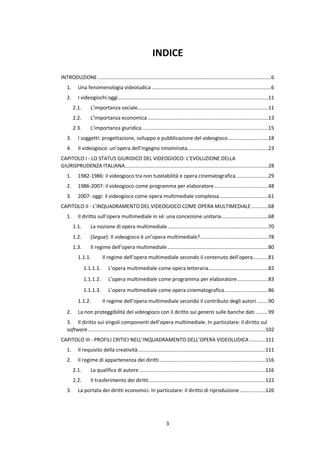 3
INDICE
INTRODUZIONE ..........................................................................................................................6
1. Una fenomenologia videoludica ....................................................................................6
2. I videogiochi oggi..........................................................................................................11
2.1. L’importanza sociale............................................................................................11
2.2. L’importanza economica.....................................................................................13
2.3. L’importanza giuridica.........................................................................................15
3. I soggetti: progettazione, sviluppo e pubblicazione del videogioco ............................18
4. Il videogioco: un’opera dell’ingegno innominata.........................................................23
CAPITOLO I - LO STATUS GIURIDICO DEL VIDEOGIOCO: L’EVOLUZIONE DELLA
GIURISPRUDENZA ITALIANA.....................................................................................................28
1. 1982-1986: il videogioco tra non tutelabilità e opera cinematografica.......................29
2. 1986-2007: il videogioco come programma per elaboratore......................................48
3. 2007- oggi: il videogioco come opera multimediale complessa ..................................61
CAPITOLO II - L’INQUADRAMENTO DEL VIDEOGIOCO COME OPERA MULTIMEDIALE............68
1. Il diritto sull’opera multimediale in sé: una concezione unitaria.................................68
1.1. La nozione di opera multimediale.......................................................................70
1.2. (Segue): Il videogioco è un’opera multimediale?................................................78
1.3. Il regime dell’opera multimediale.......................................................................80
1.1.1. Il regime dell’opera multimediale secondo il contenuto dell’opera...........81
1.1.1.1. L’opera multimediale come opera letteraria..........................................82
1.1.1.2. L’opera multimediale come programma per elaboratore......................83
1.1.1.3. L’opera multimediale come opera cinematografica...............................86
1.1.2. Il regime dell’opera multimediale secondo il contributo degli autori ........90
2. La non proteggibilità del videogioco con il diritto sui generis sulle banche dati .........99
3. Il diritto sui singoli componenti dell’opera multimediale. In particolare: il diritto sul
software.............................................................................................................................102
CAPITOLO III - PROFILI CRITICI NELL’INQUADRAMENTO DELL’OPERA VIDEOLUDICA ...........111
1. Il requisito della creatività..........................................................................................111
2. Il regime di appartenenza dei diritti...........................................................................116
2.1. La qualifica di autore.........................................................................................116
2.2. Il trasferimento dei diritti..................................................................................122
3. La portata dei diritti economici. In particolare: il diritto di riproduzione ..................126
 
