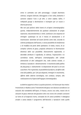 40
entra in contratto con altri personaggi; i funghi diventano
velenosi, vengono distrutti, distruggono a loro volta; frattanto il
cannone colpisce l’uno o gli altri, o viene colpito; infine, il
millepiedi giunge a destinazione e ricompare per un nuovo e
diverso percorso)
Ma non può parlarsi della trama di un’opera cinematografica:
questa, indipendentemente da qualsiasi valutazione di pregio
espressivo, documentaristico e simili, costituisce una sequenza di
immagini -qualunque ne sia il mezzo di riproduzione o di
trasmissione- destinata ad essere fornita come tale, secondo lo
schema predisposto dall’autore, e senza possibilità di interferenza
o di modifica da parte dello spettatore. Si tratta, invece, di un
semplice schema di gioco, proposto attraverso la illuminazione
dinamica delle sue possibilità. Diversamente ragionando, si
dovrebbe attribuire il significato, la valenza, l’espressività e la
correlativa tutela, dell’opera cinematografica alle schede
elettroniche di altri videogiochi che, nello schema iniziale, si
limitano a riprodurre –dinamicamente- il movimento della pallina
da ping-pong o -staticamente- la disposizione dei pezzi su di una
scacchiera. Più in generale, la possibilità di produrre, ed offrire alla
vista del pubblico, per i fini più disparati, immagini in movimento,
offerta dalla odierna tecnologica, non conduce, sempre, alla
realizzazione di un’opera dell’ingegno cinematografica.
La dottrina appariva critica su queste posizioni, e lo faceva per due motivi.
Innanzitutto si ribadiva come l’interattività del gioco non dovesse considerarsi un
ostacolo alla tutelabilità dell’opera. Si faceva, ancora una volta, notare che le
soluzioni di gioco ottenute dal giocatore altro non erano che semplici variazioni
sul tema di un’originaria trama, concepita da chi aveva prodotto il videogioco
arcade e aveva dotato il programma dell’idoneità a riprodurre tutte quelle
 
