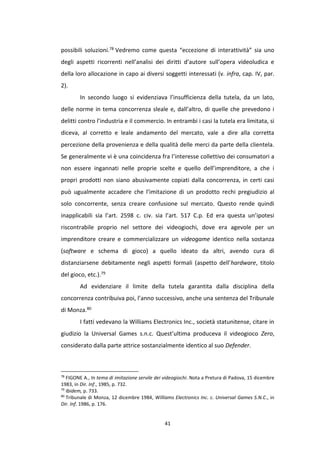 41
possibili soluzioni.78 Vedremo come questa “eccezione di interattività” sia uno
degli aspetti ricorrenti nell’analisi dei diritti d’autore sull’opera videoludica e
della loro allocazione in capo ai diversi soggetti interessati (v. infra, cap. IV, par.
2).
In secondo luogo si evidenziava l’insufficienza della tutela, da un lato,
delle norme in tema concorrenza sleale e, dall’altro, di quelle che prevedono i
delitti contro l’industria e il commercio. In entrambi i casi la tutela era limitata, si
diceva, al corretto e leale andamento del mercato, vale a dire alla corretta
percezione della provenienza e della qualità delle merci da parte della clientela.
Se generalmente vi è una coincidenza fra l’interesse collettivo dei consumatori a
non essere ingannati nelle proprie scelte e quello dell’imprenditore, a che i
propri prodotti non siano abusivamente copiati dalla concorrenza, in certi casi
può ugualmente accadere che l’imitazione di un prodotto rechi pregiudizio al
solo concorrente, senza creare confusione sul mercato. Questo rende quindi
inapplicabili sia l’art. 2598 c. civ. sia l’art. 517 C.p. Ed era questa un’ipotesi
riscontrabile proprio nel settore dei videogiochi, dove era agevole per un
imprenditore creare e commercializzare un videogame identico nella sostanza
(software e schema di gioco) a quello ideato da altri, avendo cura di
distanziarsene debitamente negli aspetti formali (aspetto dell’hardware, titolo
del gioco, etc.).79
Ad evidenziare il limite della tutela garantita dalla disciplina della
concorrenza contribuiva poi, l’anno successivo, anche una sentenza del Tribunale
di Monza.80
I fatti vedevano la Williams Electronics Inc., società statunitense, citare in
giudizio la Universal Games s.n.c. Quest’ultima produceva il videogioco Zero,
considerato dalla parte attrice sostanzialmente identico al suo Defender.
78
FIGONE A., In tema di imitazione servile dei videogiochi. Nota a Pretura di Padova, 15 dicembre
1983, in Dir. Inf., 1985, p. 732.
79
Ibidem, p. 733.
80
Tribunale di Monza, 12 dicembre 1984, Williams Electronics Inc. c. Universal Games S.N.C., in
Dir. Inf. 1986, p. 176.
 