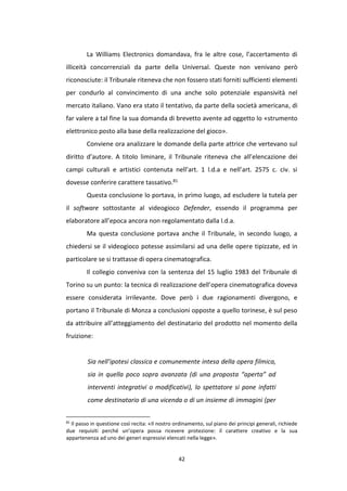 42
La Williams Electronics domandava, fra le altre cose, l’accertamento di
illiceità concorrenziali da parte della Universal. Queste non venivano però
riconosciute: il Tribunale riteneva che non fossero stati forniti sufficienti elementi
per condurlo al convincimento di una anche solo potenziale espansività nel
mercato italiano. Vano era stato il tentativo, da parte della società americana, di
far valere a tal fine la sua domanda di brevetto avente ad oggetto lo «strumento
elettronico posto alla base della realizzazione del gioco».
Conviene ora analizzare le domande della parte attrice che vertevano sul
diritto d’autore. A titolo liminare, il Tribunale riteneva che all’elencazione dei
campi culturali e artistici contenuta nell’art. 1 l.d.a e nell’art. 2575 c. civ. si
dovesse conferire carattere tassativo.81
Questa conclusione lo portava, in primo luogo, ad escludere la tutela per
il software sottostante al videogioco Defender, essendo il programma per
elaboratore all’epoca ancora non regolamentato dalla l.d.a.
Ma questa conclusione portava anche il Tribunale, in secondo luogo, a
chiedersi se il videogioco potesse assimilarsi ad una delle opere tipizzate, ed in
particolare se si trattasse di opera cinematografica.
Il collegio conveniva con la sentenza del 15 luglio 1983 del Tribunale di
Torino su un punto: la tecnica di realizzazione dell’opera cinematografica doveva
essere considerata irrilevante. Dove però i due ragionamenti divergono, e
portano il Tribunale di Monza a conclusioni opposte a quello torinese, è sul peso
da attribuire all’atteggiamento del destinatario del prodotto nel momento della
fruizione:
Sia nell’ipotesi classica e comunemente intesa della opera filmica,
sia in quella poco sopra avanzata (di una proposta “aperta” ad
interventi integrativi o modificativi), lo spettatore si pone infatti
come destinatario di una vicenda o di un insieme di immagini (per
81
Il passo in questione così recita: «Il nostro ordinamento, sul piano dei principi generali, richiede
due requisiti perché un’opera possa ricevere protezione: il carattere creativo e la sua
appartenenza ad uno dei generi espressivi elencati nella legge».
 