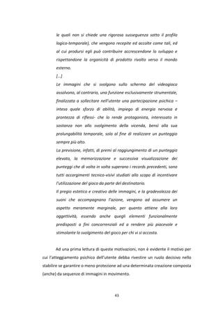 43
le quali non si chiede una rigorosa susseguenza sotto il profilo
logico-temporale), che vengono recepite ed accolte come tali, ed
al cui prodursi egli può contribuire accrescendone lo sviluppo e
rispettandone la organicità di prodotto rivolto verso il mondo
esterno.
[…]
Le immagini che si svolgono sullo schermo del videogioco
assolvono, al contrario, una funzione esclusivamente strumentale,
finalizzata a sollecitare nell’utente una partecipazione psichica –
intesa quale sforzo di abilità, impiego di energia nervosa e
prontezza di riflessi- che lo rende protagonista, interessato in
sostanza non allo svolgimento della vicenda, bensì alla sua
prolungabilità temporale, solo al fine di realizzare un punteggio
sempre più alto.
La previsione, infatti, di premi al raggiungimento di un punteggio
elevato, la memorizzazione e successiva visualizzazione dei
punteggi che di volta in volta superano i records precedenti, sono
tutti accorgimenti tecnico-visivi studiati allo scopo di incentivare
l’utilizzazione del gioco da parte del destinatario.
Il pregio estetico e creativo delle immagini, e la gradevolezza dei
suoni che accompagnano l’azione, vengono ad assumere un
aspetto meramente marginale, per quanto attiene alla loro
oggettività, essendo anche quegli elementi funzionalmente
predisposti a fini concorrenziali ed a rendere più piacevole e
stimolante lo svolgimento del gioco per chi vi si accosta.
Ad una prima lettura di queste motivazioni, non è evidente il motivo per
cui l’atteggiamento psichico dell’utente debba rivestire un ruolo decisivo nello
stabilire se garantire o meno protezione ad una determinata creazione composta
(anche) da sequenze di immagini in movimento.
 