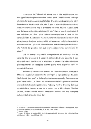 44
La sentenza del Tribunale di Monza non lo dice esplicitamente ma,
nell’approcciarsi all’opera videoludica, sembra porre l’accento su uno solo degli
elementi che la compongono: quello ludico. Ora, come verrà approfondito più in
là nella nostra trattazione (v. infra, cap. IV, par. 1), una giurisprudenza costante,
di respiro internazionale, nega la protezione del diritto d’autore ai giochi, siano
essi da tavolo, enigmistici, radiotelevisivi, etc.82 Diverse sono le motivazioni di
tale esclusione: per taluni i giochi costituiscono semplici idee e, come tali, non
sono suscettibili di protezione. Per altri mancherebbero di carattere creativo. Si è
già visto come in alcune sentenze abbia poi giocato un ruolo fondamentale le
considerazioni che i giochi non soddisferebbero determinate esigenze culturali o
che l’attività del giocatore non può essere predeterminata dal creatore del
gioco.83
Quel che è certo è che, al netto dei ragionamenti del Tribunale, il risultato
concreto della pronuncia è di lasciare la Williams Electronics sguarnita di ogni
protezione per i suoi prodotti. Si affermava, in sostanza, la libertà di copiare
pedissequamente un videogioco quando questo fosse disponibile solo nel
mercato d’oltremare.
A distanza di un anno dalla sentenza del Tribunale di Monza, il Pretore di
Milano si occupa di un caso simile, che coinvolgeva la copia pedissequa dei giochi
Wally Family (Everyone’s a Wally nel mercato anglosassone) e Pyjamarama da
parte della Sipe s.r.l. e della S.p.a. Distribuzioni Mepe.84 I giochi in questione
erano stati ribattezzati rispettivamente Halpenny Family e Dreaming dalle due
società italiane. La parte attrice era in questo caso la S.R.L. Gruppo Editoriale
Jackson, un’altra società italiana licenziataria esclusiva dei due videogame
sviluppati dalla britannica Mikro-Gen.
82
RISTUCCIA R., Discordanti indirizzi giurisprudenziali in materia di software e di videogiochi. Nota
a Tribunale di Monza, 12 dicembre 1984, in Dir. Inf., 1986, p. 193.
83
Ibidem, p. 194.
84
Pretura di Milano, 18 ottobre 1985 (ord.), Gruppo editoriale Jackson c. Sipe edizioni e Mepe
distribuzioni, in Dir. e giur., 1986, p. 966.
 