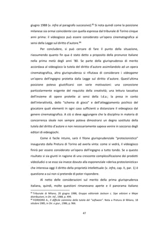 47
giugno 1988 (v. infra al paragrafo successivo).85 Si nota quindi come la posizione
milanese sia ormai coincidente con quella espressa dal tribunale di Torino cinque
anni prima: il videogioco può essere considerato un’opera cinematografica ai
sensi della Legge sul diritto d’autore.86
Per concludere, si può cercare di fare il punto della situazione,
riassumendo quanto fin qua è stato detto a proposito della pronunce italiane
nella prima metà degli anni ‘80. Se parte della giurisprudenza di merito
accordava al videogioco la tutela del diritto d’autore assimilandolo ad un opera
cinematografica, altra giurisprudenza si rifiutava di considerare i videogame
un’opera dell’ingegno protetta dalla Legge sul diritto d’autore. Quest’ultima
posizione poteva giustificarsi con varie motivazioni: una concezione
particolarmente esigente del requisito della creatività; una lettura tassativa
dell’insieme di opere protette ai sensi della l.d.a.; la presa in conto
dell’interattività, dello “schema di gioco” e dell’atteggiamento psichico del
giocatore quali elementi in ogni caso sufficienti a distanziare il videogioco dal
genere cinematografico. A ciò si deve aggiungere che la disciplina in materia di
concorrenza sleale non sempre poteva dimostrarsi un degno sostituto della
tutela del diritto d’autore e non necessariamente sapeva venire in soccorso degli
editori di videogiochi.
Come è facile intuire, sarà il filone giurisprudenziale “protezionistico”
inaugurato dalla Pretura di Torino ad averla vinta: come si vedrà, il videogioco
finirà per essere considerato un’opera dell’ingegno a tutto tondo. Se a questo
risultato si sia giunti in ragione di una crescente complessificazione dei prodotti
videoludici o se esso sia invece dovuto alla esponenziale «deriva protezionistica»
che interessa oggi il diritto della proprietà intellettuale (v. infra, cap. II, par. 1) è
questione a cui non si pretende di poter rispondere.
Al netto delle considerazioni sul merito della prima giurisprudenza
italiana, quindi, molte questioni rimanevano aperte e il panorama italiano
85
Tribunale di Milano, 20 giugno 1988, Gruppo editoriale Jackson c. Sipe edizioni e Mepe
distribuzioni, in Dir. Inf., 1988, p. 499.
86
FIORDORO A., Il difficile cammino della tutela del “software”. Nota a Pretura di Milano, 18
ottobre 1985, in Dir. e giur., 1986, p. 966.
 