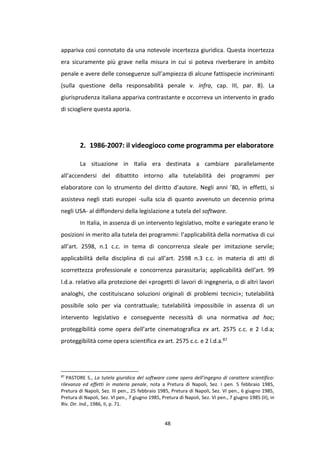 48
appariva così connotato da una notevole incertezza giuridica. Questa incertezza
era sicuramente più grave nella misura in cui si poteva riverberare in ambito
penale e avere delle conseguenze sull’ampiezza di alcune fattispecie incriminanti
(sulla questione della responsabilità penale v. infra, cap. III, par. 8). La
giurisprudenza italiana appariva contrastante e occorreva un intervento in grado
di sciogliere questa aporia.
2. 1986-2007: il videogioco come programma per elaboratore
La situazione in Italia era destinata a cambiare parallelamente
all’accendersi del dibattito intorno alla tutelabilità dei programmi per
elaboratore con lo strumento del diritto d’autore. Negli anni ’80, in effetti, si
assisteva negli stati europei -sulla scia di quanto avvenuto un decennio prima
negli USA- al diffondersi della legislazione a tutela del software.
In Italia, in assenza di un intervento legislativo, molte e variegate erano le
posizioni in merito alla tutela dei programmi: l’applicabilità della normativa di cui
all’art. 2598, n.1 c.c. in tema di concorrenza sleale per imitazione servile;
applicabilità della disciplina di cui all’art. 2598 n.3 c.c. in materia di atti di
scorrettezza professionale e concorrenza parassitaria; applicabilità dell’art. 99
l.d.a. relativo alla protezione dei «progetti di lavori di ingegneria, o di altri lavori
analoghi, che costituiscano soluzioni originali di problemi tecnici»; tutelabilità
possibile solo per via contrattuale; tutelabilità impossibile in assenza di un
intervento legislativo e conseguente necessità di una normativa ad hoc;
proteggibilità come opera dell’arte cinematografica ex art. 2575 c.c. e 2 l.d.a;
proteggibilità come opera scientifica ex art. 2575 c.c. e 2 l.d.a.87
87
PASTORE S., La tutela giuridica del software come opera dell’ingegno di carattere scientifico:
rilevanza ed effetti in materia penale, nota a Pretura di Napoli, Sez. I pen. 5 febbraio 1985,
Pretura di Napoli, Sez. III pen., 25 febbraio 1985, Pretura di Napoli, Sez. VI pen., 6 giugno 1985,
Pretura di Napoli, Sez. VI pen., 7 giugno 1985, Pretura di Napoli, Sez. VI pen., 7 giugno 1985 (II), in
Riv. Dir. Ind., 1986, II, p. 71.
 