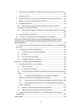 4
4. I diritti connessi. In particolare: il diritto connesso del produttore ex art. 78-ter l.d.a. ..
....................................................................................................................................130
5. La durata dei diritti.....................................................................................................134
6. Le libere utilizzazioni. In particolare: la riproduzione privata ad uso personale........135
7. (Segue): Il c.d. equo compenso dei titolari dei diritti.................................................139
8. La responsabilità penale.............................................................................................143
8.1. Reati attinenti al corpus mysticum dell’opera e a supporti contenenti
videogrammi o fonogrammi (rinvio)..............................................................................143
8.2. Reati attinenti all’aggiramento delle misure tecnologiche di protezione (rinvio) ..
...........................................................................................................................146
9. La questione del c.d. bollino Siae...............................................................................146
10. L’ipotesi di un regime ad hoc: una prospettiva de iure condendo .........................156
CAPITOLO IV - PROFILI CRITICI RELATIVI ALLA DETERMINAZIONE DELL’OGGETTO E DEL
CONTENUTO DELLA PROTEZIONE DELL’OPERA VIDEOLUDICA INDIPENDENTI DAL SUO
INQUADRAMENTO.................................................................................................................161
1. La distinzione fra la forma espressiva e il contenuto dell’opera. La non tutelabilità del
gioco in sé ..........................................................................................................................162
2. L’interattività e il contributo del giocatore ................................................................169
2.1. La questione dei cc. dd. video di gameplay ......................................................170
2.2. Gli e-sport..........................................................................................................177
2.3. Il c.d. User Generated Content ..........................................................................182
2.4. Il modding, i fangame, i machinima..................................................................189
CAPITOLO V - IL DIGITAL RIGHTS MANAGEMENT..................................................................195
1. Le console proprietarie e i cc.dd. mod chip ...............................................................198
1.1. Cos’è un mod chip? ...........................................................................................198
1.2. La normativa di riferimento ..............................................................................201
1.3. Le questioni giuridiche sollevate dai mod chip e le prime pronunce dei giudici di
merito ...........................................................................................................................204
1.3.1. Le limitazioni delle potenzialità di una console per videogiochi
costituiscono efficaci misure tecnologiche di protezione?........................................205
1.3.2. A protezione di quale tipo di opera dell’ingegno sono poste le misure? .208
1.3.3. I mod chip hanno la finalità unica o comunque prevalente di eludere le
misure di protezione? ................................................................................................211
1.4. (Segue): Le soluzioni della giurisprudenza di legittimità...................................219
1.5. (Segue): Le soluzioni della giurisprudenza comunitaria....................................223
2. La gestione del diritto di distribuzione in un ambiente digitale: cenni alle grandi
problematiche....................................................................................................................226
CONCLUSIONE........................................................................................................................228
 