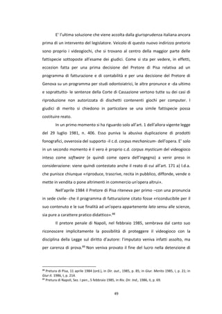 49
E’ l’ultima soluzione che viene accolta dalla giurisprudenza italiana ancora
prima di un intervento del legislatore. Veicolo di questo nuovo indirizzo pretorio
sono proprio i videogiochi, che si trovano al centro della maggior parte delle
fattispecie sottoposte all’esame dei giudici. Come si sta per vedere, in effetti,
eccezion fatta per una prima decisione del Pretore di Pisa relativa ad un
programma di fatturazione e di contabilità e per una decisione del Pretore di
Genova su un programma per studi odontoiatrici, le altre pronunce e -da ultimo
e soprattutto- le sentenze della Corte di Cassazione vertono tutte su dei casi di
riproduzione non autorizzata di dischetti contenenti giochi per computer. I
giudici di merito si chiedono in particolare se una simile fattispecie possa
costituire reato.
In un primo momento si ha riguardo solo all’art. 1 dell’allora vigente legge
del 29 luglio 1981, n. 406. Esso puniva la abusiva duplicazione di prodotti
fonografici, ovverosia del supporto -il c.d. corpus mechanicum- dell’opera. E’ solo
in un secondo momento è il vero è proprio c.d. corpus mysticum del videogioco
inteso come software (e quindi come opera dell’ingegno) a venir preso in
considerazione: viene quindi contestato anche il reato di cui all’art. 171 a) l.d.a.
che punisce chiunque «riproduce, trascrive, recita in pubblico, diffonde, vende o
mette in vendita o pone altrimenti in commercio un'opera altrui».
Nell’aprile 1984 il Pretore di Pisa riteneva per primo –con una pronuncia
in sede civile- che il programma di fatturazione citato fosse «riconducibile per il
suo contenuto e le sue finalità ad un’opera appartenente lato sensu alle scienze,
sia pure a carattere pratico didattico».88
Il pretore penale di Napoli, nel febbraio 1985, sembrava dal canto suo
riconoscere implicitamente la possibilità di proteggere il videogioco con la
disciplina della Legge sul diritto d’autore: l’imputato veniva infatti assolto, ma
per carenza di prova.89 Non veniva provato il fine del lucro nella detenzione di
88
Pretura di Pisa, 11 aprile 1984 (ord.), in Dir. aut., 1985, p. 85; in Giur. Merito 1985, I, p. 21; in
Giur it. 1986, I, p. 214.
89
Pretura di Napoli, Sez. I pen., 5 febbraio 1985, in Riv. Dir. Ind., 1986, II, p. 69.
 