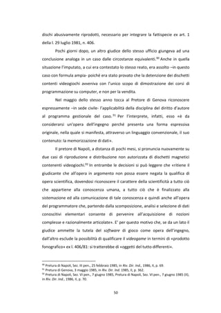 50
dischi abusivamente riprodotti, necessario per integrare la fattispecie ex art. 1
della l. 29 luglio 1981, n. 406.
Pochi giorni dopo, un altro giudice dello stesso ufficio giungeva ad una
conclusione analoga in un caso dalle circostanze equivalenti.90 Anche in quella
situazione l’imputato, a cui era contestato lo stesso reato, era assolto –in questo
caso con formula ampia- poiché era stato provato che la detenzione dei dischetti
contenti videogiochi avveniva con l’unico scopo di dimostrazione dei corsi di
programmazione su computer, e non per la vendita.
Nel maggio dello stesso anno tocca al Pretore di Genova riconoscere
espressamente –in sede civile- l’applicabilità della disciplina del diritto d’autore
al programma gestionale del caso. 91 Per l’interprete, infatti, esso «è da
considerarsi un’opera dell’ingegno perché presenta una forma espressiva
originale, nella quale si manifesta, attraverso un linguaggio convenzionale, il suo
contenuto: la memorizzazione di dati».
Il pretore di Napoli, a distanza di pochi mesi, si pronuncia nuovamente su
due casi di riproduzione e distribuzione non autorizzata di dischetti magnetici
contenenti videogiochi.92 In entrambe le decisioni si può leggere che «ritiene il
giudicante che all’opera in argomento non possa essere negata la qualifica di
opera scientifica, dovendosi riconoscere il carattere della scientificità a tutto ciò
che appartiene alla conoscenza umana, a tutto ciò che è finalizzato alla
sistemazione ed alla comunicazione di tale conoscenza e quindi anche all’opera
del programmatore che, partendo dalla scomposizione, analisi e selezione di dati
conoscitivi elementari consente di pervenire all’acquisizione di nozioni
complesse e razionalmente articolate». E’ per questo motivo che, se da un lato il
giudice ammette la tutela del software di gioco come opera dell’ingegno,
dall’altro esclude la possibilità di qualificare il videogame in termini di «prodotto
fonografico» ex l. 406/81: si tratterebbe di «oggetti del tutto differenti».
90
Pretura di Napoli, Sez. III pen., 25 febbraio 1985, in Riv. Dir. Ind., 1986, II, p. 69.
91
Pretura di Genova, 3 maggio 1985, in Riv. Dir. Ind. 1985, II, p. 362.
92
Pretura di Napoli, Sez. VI pen., 7 giugno 1985, Pretura di Napoli, Sez. VI pen., 7 giugno 1985 (II),
in Riv. Dir. Ind., 1986, II, p. 70.
 